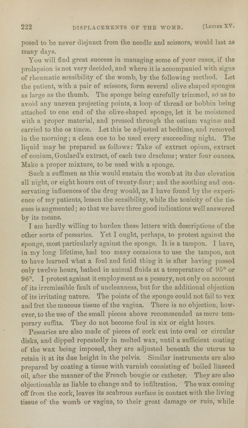 posed to be never disjunct from the needle and scissors, would last as many days. You will find great success in managing some of your cases, if the prolapsion is not very decided, and where it is accompanied with signs of rheumatic sensibility of the womb, by the following method. Let the patient, with a pair of scissors, form several olive shaped sponges as large as the thumb. The sponge being carefully trimmed, so as to avoid any uneven projecting points, a loop of thread or bobbiu being attached to one end of the olive-shaped sponge, let it be moistened with a proper material, and pressed through the ostium vaginae and carried to the os tineas. Let this be adjusted at bedtime, and removed in the morning; a clean one to be used every succeeding night. The liquid may be prepared as follows: Take of extract opium, extract of conium, Goulard's extract, of each two drachms; water four ounces. Make a proper mixture, to be used with a sponge. Such a suffimen as this would sustain the womb at its due elevation all night, or eight hours out of twenty-four; and the soothing and con- servating influences of the drug would, as I have found by the experi- ence of my patients, lessen the sensibility, while the tonicity of the tis- sues is augmented; so that Ave have three good indications well answered by its means. I am hardly willing to burden these letters with descriptions of the other sorts of pessaries. Yet I ought, perhaps, to protest against the sponge, most particularly against the sponge. It is a tampon. I have, in my long lifetime, had too many occasions to use the tampon, not to have learned what a foul and fetid thing it is after having passed only twelve hours, bathed in animal fluids at a temperature of 95° or 96°. I protest against it employment as a pessary, not only on account of its irremissible fault of uncleanness, but for the additional objection of its irritating nature. The points of the sponge could not fail to vex and fret the mucous tissue of the vagina. There is no objection, how- ever, to the use of the small pieces above recommended as mere tem- porary suffita. They do not become foul in six or eight hours. Pessaries are also made of pieces of cork cut into oval or circular disks, and dipped repeatedly in melted wax, until a sufficient coating of the wax being imposed, they are adjusted beneath the uterus to retain it at its due height in the pelvis. Similar instruments are also prepared by coating a tissue with varnish consisting of boiled linseed oil, after the manner of the French bougie or catheter. They are also objectionable as liable to change and to infiltration. The wax coming off from the cork, leaves its scabrous surface in contact with the living tissue of the womb or vagina, to their great damage or ruin, while