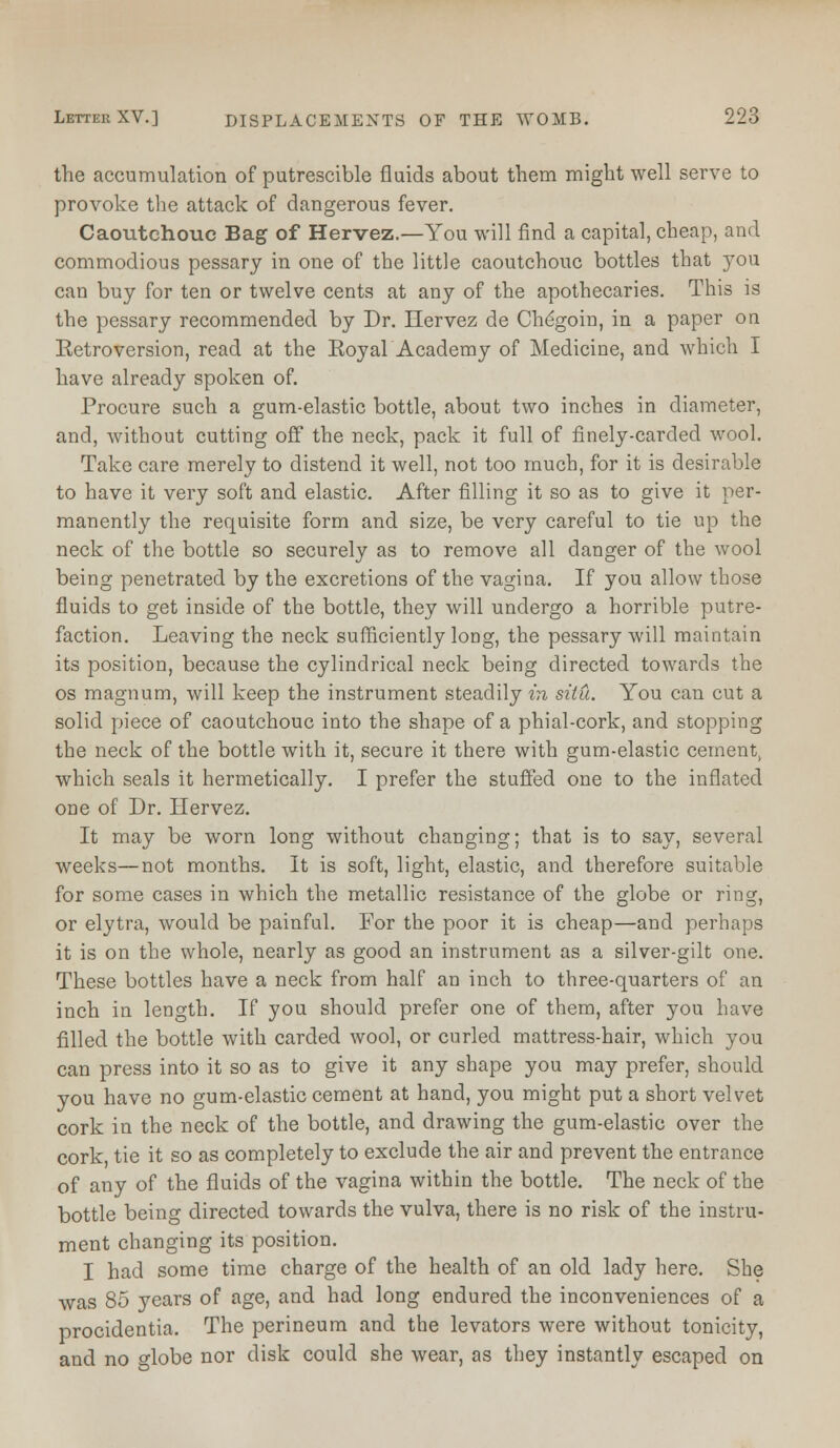 the accumulation of putrescible fluids about them might well serve to provoke the attack of dangerous fever. Caoutchouc Bag of Hervez.—You will find a capital, cheap, and commodious pessary in one of the little caoutchouc bottles that you can buy for ten or twelve cents at any of the apothecaries. This is the pessary recommended by Dr. Llervez de Chegoin, in a paper on Retroversion, read at the Royal Academy of Medicine, and which I have already spoken of. Procure such a gum-elastic bottle, about two inches in diameter, and, without cutting off the neck, pack it full of finely-carded wool. Take care merely to distend it well, not too much, for it is desirable to have it very soft and elastic. After filling it so as to give it per- manently the requisite form and size, be very careful to tie up the neck of the bottle so securely as to remove all danger of the wool being penetrated by the excretions of the vagina. If you allow those fluids to get inside of the bottle, they will undergo a horrible putre- faction. Leaving the neck sufficiently long, the pessary will maintain its position, because the cylindrical neck being directed towards the os magnum, will keep the instrument steadily in situ. You can cut a solid piece of caoutchouc into the shape of a phial-cork, and stopping the neck of the bottle with it, secure it there with gum-elastic cement, which seals it hermetically. I prefer the stuffed one to the inflated one of Dr. Hervez. It may be worn long without changing; that is to say, several weeks—not months. It is soft, light, elastic, and therefore suitable for some cases in which the metallic resistance of the globe or ring, or elytra, would be painful. For the poor it is cheap—and perhaps it is on the whole, nearly as good an instrument as a silver-gilt one. These bottles have a neck from half an inch to three-quarters of an inch in length. If you should prefer one of them, after you have filled the bottle with carded wool, or curled mattress-hair, which you can press into it so as to give it any shape you may prefer, should you have no gum-elastic cement at hand, you might put a short velvet cork in the neck of the bottle, and drawing the gum-elastic over the cork tie it so as completely to exclude the air and prevent the entrance of any of the fluids of the vagina within the bottle. The neck of the bottle being directed towards the vulva, there is no risk of the instru- ment changing its position. I had some time charge of the health of an old lady here. She was 85 years of age, and had long endured the inconveniences of a procidentia. The perineum and the levators were without tonicity, and no globe nor disk could she wear, as they instantly escaped on