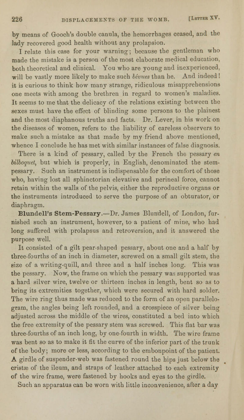 by means of Gooch's double canula, the hemorrhages ceased, and the lady recovered good health without any prolapsion. I relate this case for your warning; because the gentleman who made the mistake is a person of the most elaborate medical education, both theoretical and clinical. You who are young and inexperienced, will be vastly more likely to make such bevues than he. And indeed ! it is curious to think how many strange, ridiculous misapprehensions one meets with among the brethren in regard to women's maladies. It seems to me that the delicacy of the relations existing between the sexes must have the effect of blinding some persons to the plainest and the most diaphanous truths and facts. Dr. Lever, in his work on the diseases of women, refers to the liability of careless observers to make such a mistake as that made by my friend above mentioned, whence I conclude he has met with similar instances of false diagnosis. There is a kind of pessary, called by the French the pessary en bilboquet, but which is properly, in English, denominated the stem- pessary. Such an instrument is indispensable for the comfort of those who, having lost all sphinctorian elevative and perineal force, cannot retain within the walls of the pelvis, either the reproductive organs or the instruments introduced to serve the purpose of an obturator, or diaphragm. Blundell's Stem-Pessary.—Dr. James Blundell, of London, fur- nished such an instrument, however, to a patient of mine, who had long suffered with prolapsus and retroversion, and it answered the purpose well. It consisted of a gilt pear-shaped pessary, about one and a half by three-fourths of an inch in diameter, screwed on a small gilt stem, the size of a writing-quill, and three and a half inches long. This was the pessary. Now, the frame on which the pessary was supported was a hard silver wire, twelve or thirteen inches in length, bent so as to bring its extremities together, which were secured with hard solder. The wire ring thus made was reduced to the form of an open parallelo- gram, the angles being left rounded, and a crosspiece of silver being adjusted across the middle of the wires, constituted a bed into which the free extremity of the pessary stem was screwed. This flat bar was three-fourths of an inch long, by one-fourth in width. The wire frame was bent so as to make it fit the curve of the inferior part of the trunk of the body; more or less, according to the embonpoint of the patient. A girdle of suspender-web was fastened round the hips just below the cristas of the ileum, and straps of leather attached to each extremity of the wire frame, were fastened by hooks and eyes to the girdle. Such an apparatus can be worn with little inconvenience, after a day