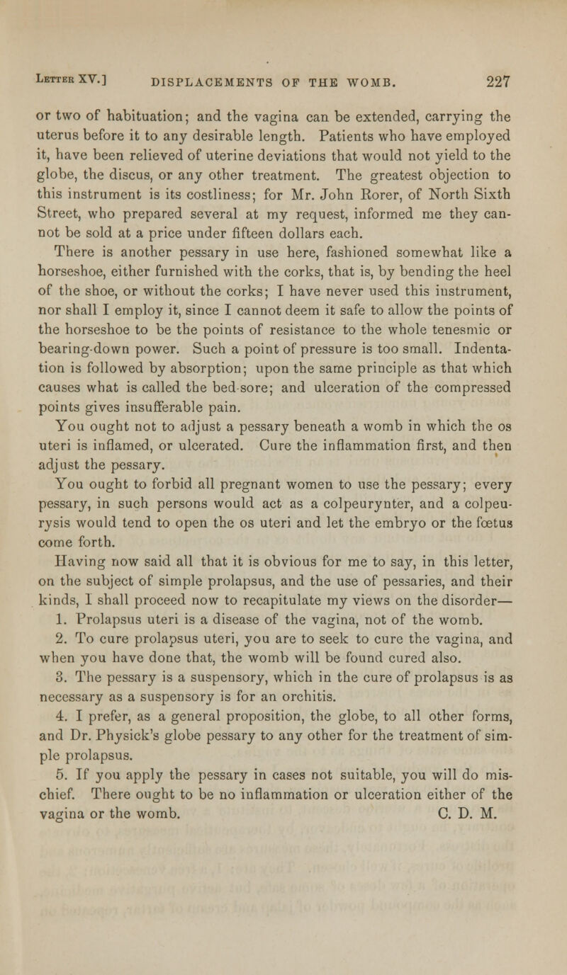 or two of habituation; and the vagina can be extended, carrying the uterus before it to any desirable length. Patients who have employed it, have been relieved of uterine deviations that would not yield to the globe, the discus, or any other treatment. The greatest objection to this instrument is its costliness; for Mr. John Eorer, of North Sixth Street, who prepared several at my request, informed me they can- not be sold at a price under fifteen dollars each. There is another pessary in use here, fashioned somewhat like a horseshoe, either furnished with the corks, that is, by bending the heel of the shoe, or without the corks; I have never used this instrument, nor shall I employ it, since I cannot deem it safe to allow the points of the horseshoe to be the points of resistance to the whole tenesmic or bearing-down power. Such a point of pressure is too small. Indenta- tion is followed by absorption; upon the same principle as that which causes what is called the bed sore; and ulceration of the compressed points gives insufferable pain. You ought not to adjust a pessary beneath a womb in which the os uteri is inflamed, or ulcerated. Cure the inflammation first, and then adjust the pessary. You ought to forbid all pregnant women to use the pessary; every pessary, in such persons would act as a colpeurynter, and a colpeu- rysis would tend to open the os uteri and let the embryo or the foetus come forth. Having now said all that it is obvious for me to say, in this letter, on the subject of simple prolapsus, and the use of pessaries, and their kinds, I shall proceed now to recapitulate my views on the disorder— 1. Prolapsus uteri is a disease of the vagina, not of the womb. 2. To cure prolapsus uteri, you are to seek to cure the vagina, and when you have done that, the womb will be found cured also. 3. The pessary is a suspensory, which in the cure of prolapsus is as necessary as a suspensory is for an orchitis. 4. I prefer, as a general proposition, the globe, to all other forms, and Dr. Physick's globe pessary to any other for the treatment of sim- ple prolapsus. 5. If you apply the pessary in cases not suitable, you will do mis- chief. There ought to be no inflammation or ulceration either of the vagina or the womb. C. D. M.