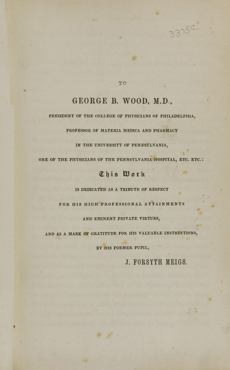 33^^' TO GEORGE B. WOOD, M.D., PRESIDENT OF THE COLLEGE OF PHYSICIANS OF PHILADELPHIA, PROFESSOR OF MATERIA MEDICA AND PHARMACY IN THE UNIVERSITY OF PENNSYLVANIA ONE OF THE PHYSICIANS OF THE PENNSYLVANIA HOSPITAL, ETC. ETC. abis ttJork IS DEDICATED AS A TRIBUTE OF RESPECT FOR HIS HIGH PROFESSIONAL ATTAINMENTS AND EMINENT PRIVATE VIRTUES, AND AS A MARK OF GRATITUDE FOR HIS VALUABLE INSTRUCTIONS, BY HIS FORMER PUPIL, J. FORSYTH MEIGS.