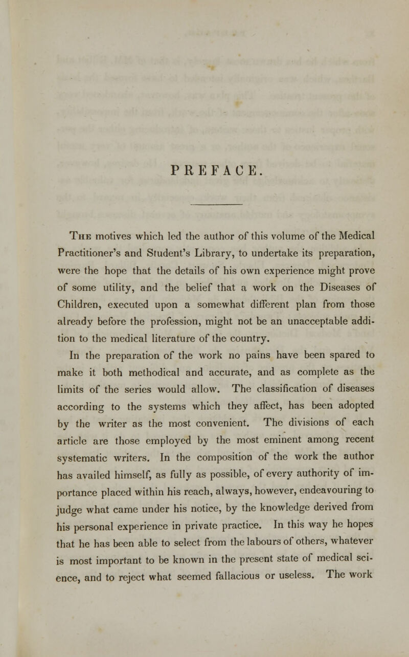 PREFACE The motives which led the author of this volume of the Medical Practitioner's and Student's Library, to undertake its preparation, were the hope that the details of his own experience might prove of some utility, and the belief that a work on the Diseases of Children, executed upon a somewhat different plan from those already before the profession, might not be an unacceptable addi- tion to the medical literature of the country. In the preparation of the work no pains have been spared to make it both methodical and accurate, and as complete as the limits of the series would allow. The classification of diseases according to the systems which they affect, has been adopted by the writer as the most convenient. The divisions of each article are those employed by the most eminent among recent systematic writers. In the composition of the work the author has availed himself, as fully as possible, of every authority of im- portance placed within his reach, always, however, endeavouring to judge what came under his notice, by the knowledge derived from his personal experience in private practice. In this way he hopes that he has been able to select from the labours of others, whatever is most important to be known in the present state of medical sci- ence, and to reject what seemed fallacious or useless. The work