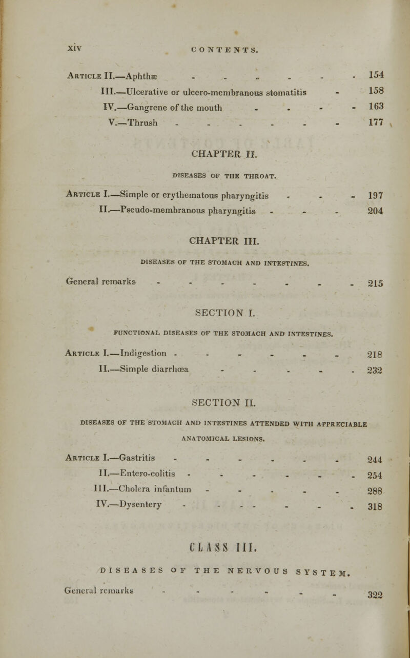 Article II.—Aphthse ..„.-- 154 III—Ulcerative or ulcero-mcnibranous stomatitis - 158 IV.—Gangrene of the mouth - . - - 163 v.—Thrush 177 CHAPTER II. DISEASES OF THE THROAT. Article I—Simple or erythematous pharyngitis - - - 197 II.—Pseudo-membranous pharyngitis - - . 204 CHAPTER III. DISEASES OF THE STOMACH AND INTESTIJVES. General remarks -----.. 215 SECTION I. FUNCTIONAL DISEASES OF THE STOMACH AND INTESTINES. Article I Indigestion ---_.> 218 II.—Simple diarrhoea - . . . . 232 SECTION II. DISEASES OF THE STOMACH AND INTESTINES ATTENDED WITH APPRECIABLE ANATOMICAL LESIONS. Article I.—Gastritis •---.. 244 II.—Entero-colitis ---._. 254 111,—Cholera infantum - - . . . 288 IV.—Dysentery - ... . . . 3|g CLASS III. DISEASES OF THE NERVOUS SYSTEM. General reiiiarkb , . . . . 322