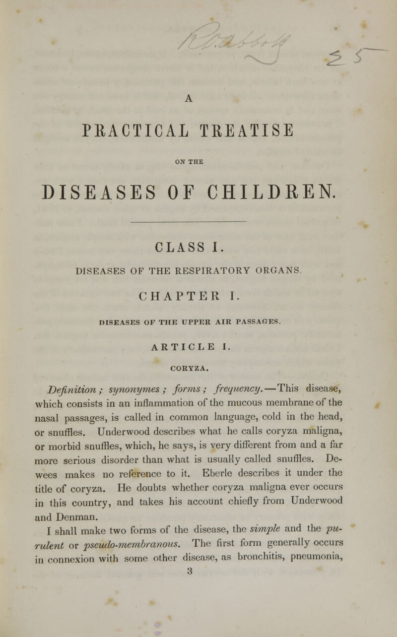 /^ ^'-^ ^ S' PEACTICAL TREATISE DISEASES OF CHILDREN. CLASS I. DISEASES OF THE RESPIRATORY ORGANS. CHAPTER I. DISEASES OF THE UPPER AIR PASSAGES. ARTICLE I. Definition; synonymes ; forms; frequency.—This disease, which consists in an inflammation of the mucous membrane of the nasal passages, is called in common language, cold in the head, or snuffles. Underwood describes what he calls coryza maligna, or morbid snuffles, which, he says, is very different from and a far more serious disorder than what is usually called snuffles. De- wees makes no reference to it. Eberle describes it under the title of coryza. He doubts whether coryza maligna ever occurs in this country, and takes his account chiefly from Underwood and Denman. I shall make two forms of the disease, the simple and the 'pu- rulent or pseudo-membranous. The first form generally occurs in connexion with some other disease, as bronchitis, pneumonia,