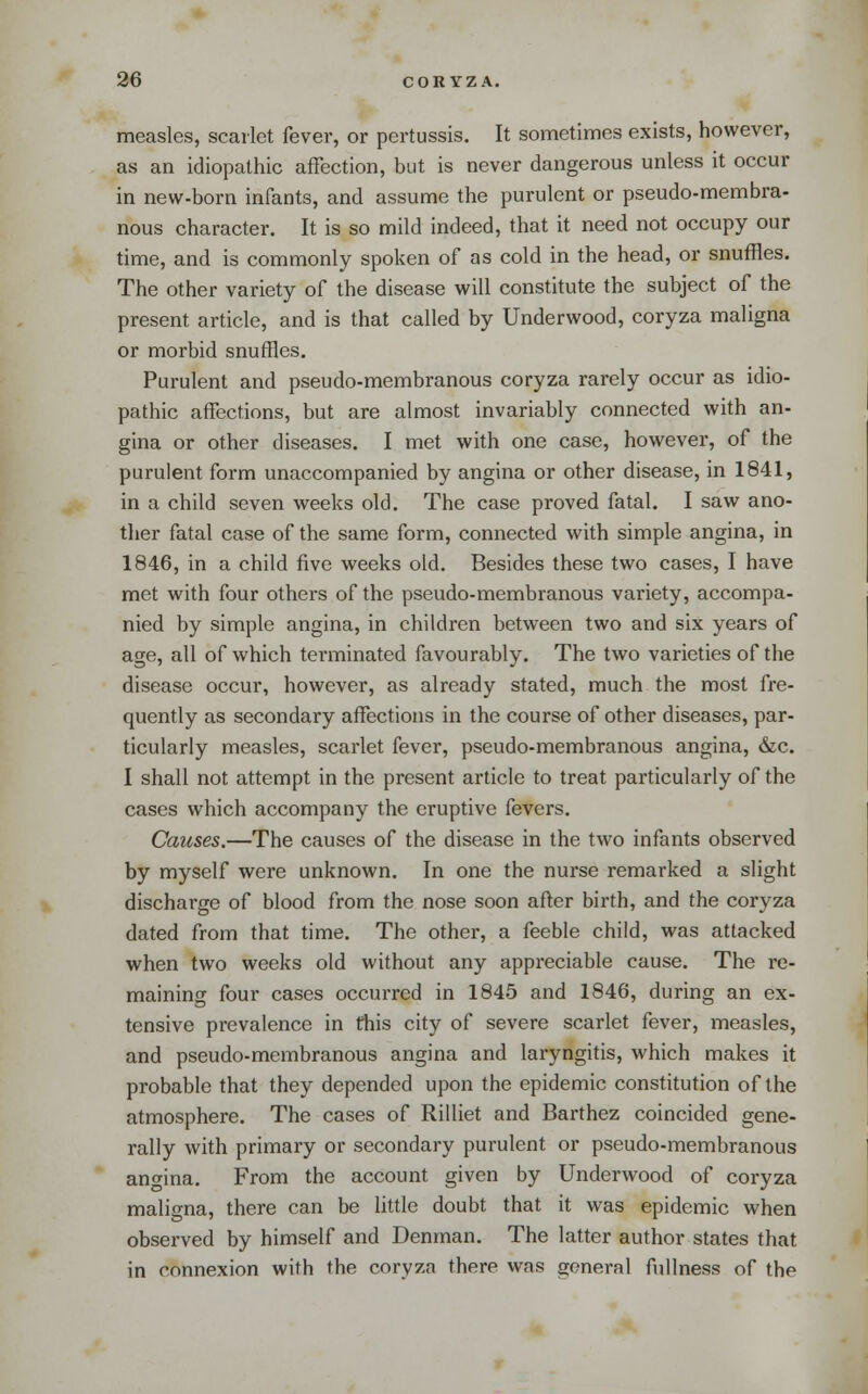 measles, scarlet fever, or pertussis. It sometimes exists, however, as an idiopathic affection, but is never dangerous unless it occur in new-born infants, and assume the purulent or pseudo-membra- nous character. It is so mild indeed, that it need not occupy our time, and is commonly spoken of as cold in the head, or snuffles. The other variety of the disease will constitute the subject of the present article, and is that called by Underwood, coryza maligna or morbid snuffles. Purulent and pseudo-membranous coryza rarely occur as idio- pathic affections, but are almost invariably connected with an- gina or other diseases. I met with one case, however, of the purulent form unaccompanied by angina or other disease, in 1841, in a child seven weeks old. The case proved fatal. I saw ano- ther fatal case of the same form, connected with simple angina, in 1846, in a child five weeks old. Besides these two cases, I have met with four others of the pseudo-membranous variety, accompa- nied by simple angina, in children between two and six years of age, all of which terminated favourably. The two varieties of the disease occur, however, as already stated, much the most fre- quently as secondary affections in the course of other diseases, par- ticularly measles, scarlet fever, pseudo-membranous angina, &c. I shall not attempt in the present article to treat particularly of the cases which accompany the eruptive fevers. Causes.—The causes of the disease in the two infants observed by myself were unknown. In one the nurse remarked a slight discharge of blood from the nose soon after birth, and the coryza dated from that time. The other, a feeble child, was attacked when two weeks old without any appreciable cause. The re- maining four cases occurred in 1845 and 1846, during an ex- tensive prevalence in this city of severe scarlet fever, measles, and pseudo-membranous angina and laryngitis, which makes it probable that they depended upon the epidemic constitution of the atmosphere. The cases of Rilliet and Barthez coincided gene- rally with primary or secondary purulent or pseudo-membranous anofina. From the account given by Underwood of coryza maligna, there can be little doubt that it was epidemic when observed by himself and Denman. The latter author states that in connexion with the coryza there was general fullness of the