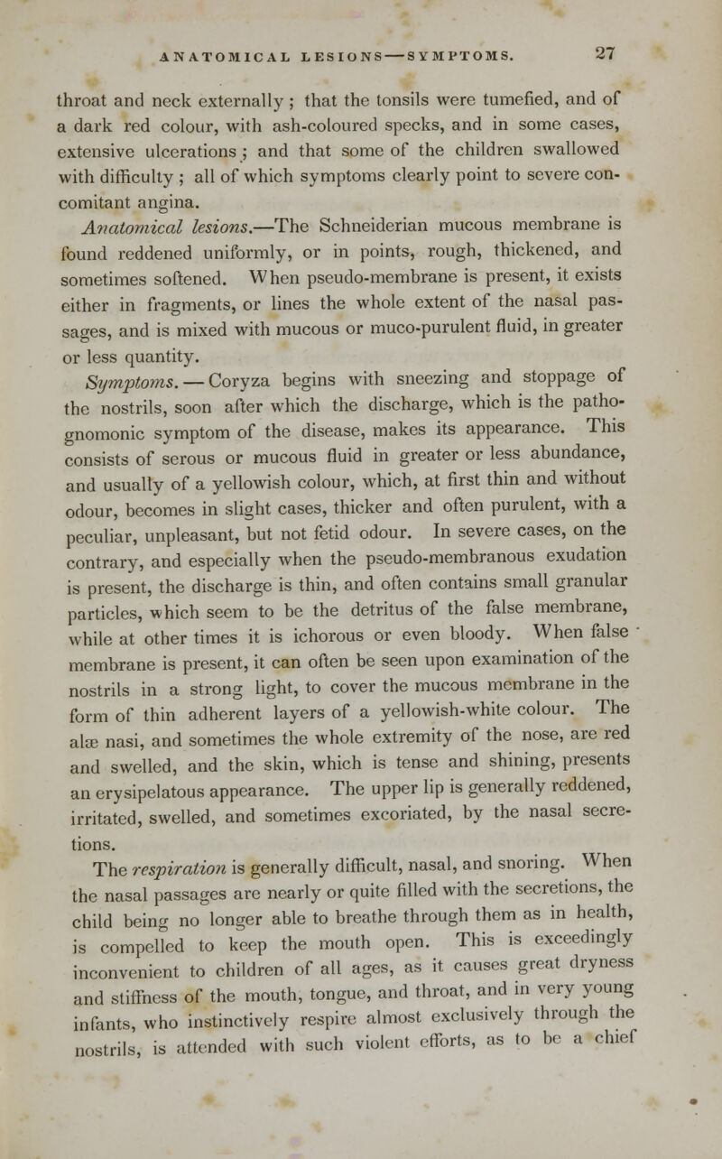 throat and neck externally ; that the tonsils were tumefied, and of a dark red colour, with ash-coloured specks, and in some cases, extensive ulcerations ; and that some of the children swallowed with difficulty ; all of which symptoms clearly point to severe con- comitant angina. A7iatomical lesions.—The Schneiderian mucous membrane is found reddened uniformly, or in points, rough, thickened, and sometimes softened. When pseudo-membrane is present, it exists either in fragments, or lines the whole extent of the nasal pas- sages, and is mixed with mucous or muco-purulent fluid, in greater or less quantity. Symptoms. — Coryza begins with sneezing and stoppage of the nostrils, soon after which the discharge, which is the patho- gnomonic symptom of the disease, makes its appearance. This consists of serous or mucous fluid in greater or less abundance, and usually of a yello^vish colour, which, at first thin and without odour, becomes in slight cases, thicker and often purulent, with a peculiar, unpleasant, but not fetid odour. In severe cases, on the contrary, and especially when the pseudo-membranous exudation is present, the discharge is thin, and often contains small granular particles, which seem to be the detritus of the false membrane, while at other times it is ichorous or even bloody. When false • membrane is present, it can often be seen upon examination of the nostrils in a strong light, to cover the mucous membrane in the form of thin adherent layers of a yellowish-white colour. The alse nasi, and sometimes the whole extremity of the nose, are red and swelled, and the skin, which is tense and shining, presents an erysipelatous appearance. The upper lip is generally reddened, irritated, swelled, and sometimes excoriated, by the nasal secre- tions. The respiration is generally difficult, nasal, and snoring. When the nasal passages are nearly or quite filled with the secretions, the child being no longer able to breathe through them as in health, is compelled to keep the mouth open. This is exceedingly inconvenient to children of all ages, as it causes great dryness and stiffiiess of the mouth, tongue, and throat, and in very young infants, who instinctively respire almost exclusively through the nostrils, is attended with such violent efforts, as to be a chief