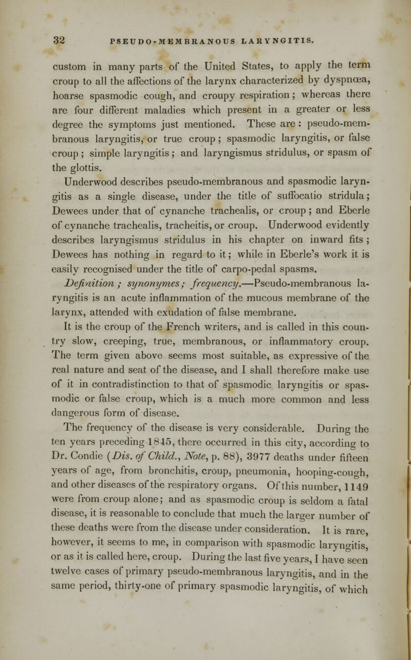 custom in many parts of the United States, to apply the term croup to all the affections of the larynx characterized by dyspnoea, hoarse spasmodic cough, and croupy respiration; whereas there are four different maladies which present in a greater or less degree the symptoms just mentioned. These are: pseudo-mem- branous laryngitis, or true croup; spasmodic laryngitis, or false croup ; simple laryngitis; and laryngismus stridulus, or spasm of the glottis. Underwood describes pseudo-membranous and spasmodic laryn- gitis as a single disease, under the title of suffocalio stridula; Dewees under that of cynanche trachealis, or croup; and Eberle of cynanche trachealis, tracheitis, or croup. Underwood evidently describes laryngismus stridulus in his chapter on inward fits ; Dewees has nothing in regard to it; while in Eberle's work it is easily recognised under the title of carpo-pedal spasms. Definition; synonymes; frequeiicy.—Pseudo-membranous la- ryngitis is an acute inflammation of the mucous membrane of the larynx, attended with exudation of false membrane. It is the croup of the French writers, and is called in this coun- try slow, creeping, true, membranous, or inflammatory croup. The term given above seems most suitable, as expressive of the real nature and seat of the disease, and I shall therefore make use of it in contradistinction to that of spasmodic laryngitis or spas- modic or false croup, which is a much more common and less dangerous form of disease. The frequency of the disease is very considerable. During the ten years preceding 1845, there occun-ed in this city, according to Dr. Condie {Dis. of Child., Note, p. 88), 3977 deaths under fifteen years of age, from bronchitis, croup, pneumonia, hooping-cough, and other diseases of the respiratory organs. Of this number, 1149 were from croup alone; and as spasmodic croup is seldom a fatal disease, it is reasonable to conclude that much the larger number of these deaths were from the disease under consideration. It is rare however, it seems to me, in comparison with spasmodic laryngitis, or as it is called here, croup. During the last five years, I have seen twelve cases of primary pseudo-membranous laryngitis, and in the same period, thirty-one of primary spasmodic laryngitis, of which