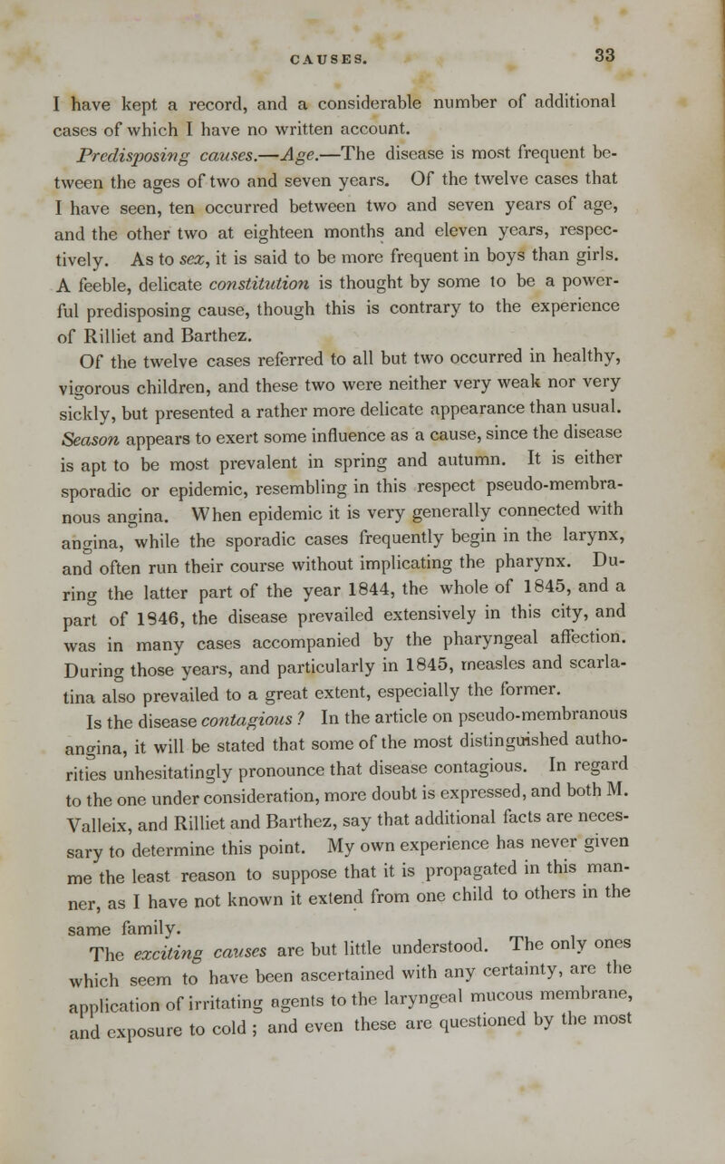 CAUSES. I have kept a record, and a considerable number of additional cases of which I have no written account. Predisposing causes.—Age.—The disease is most frequent be- tween the ages of two and seven years. Of the twelve cases that I have seen, ten occurred between two and seven years of age, and the other two at eighteen months and eleven years, respec- tively. As to sex, it is said to be more frequent in boys than girls. A feeble, delicate constitution is thought by some to be a power- ful predisposing cause, though this is contrary to the experience of Rilliet and Barthez. Of the twelve cases referred to all but two occurred in healthy, vigorous children, and these two were neither very weak nor very sickly, but presented a rather more delicate appearance than usual. Season appears to exert some influence as a cause, since the disease is apt to be most prevalent in spring and atitumn. It is either sporadic or epidemic, resembling in this respect pseudo-membra- nous angina. When epidemic it is very generally connected with angina, while the sporadic cases frequently begin in the larynx, and often run their course without implicating the pharynx. Du- ring the latter part of the year 1844, the whole of 1845, and a part of 1846, the disease prevailed extensively in this city, and was in many cases accompanied by the pharyngeal affection. During those years, and particularly in 1845, measles and scarla- tina also prevailed to a great extent, especially the former. Is the disease contagious 1 In the article on pseudo-membranous angina, it will be stated that some of the most distinguished autho- rities unhesitatingly pronounce that disease contagious. In regard to the one under consideration, more doubt is expressed, and both M. Valleix, and Rilliet and Barthez, say that additional facts are neces- sary to determine this point. My own experience has never given me the least reason to suppose that it is propagated in this man- ner, as I have not known it extend from one child to others in the same family. The exciting causes are but little understood. The only ones which seem to have been ascertained with any certainty, are the application of irritating agents to the laryngeal mucous membrane, and exposure to cold ; and even these are questioned by the most