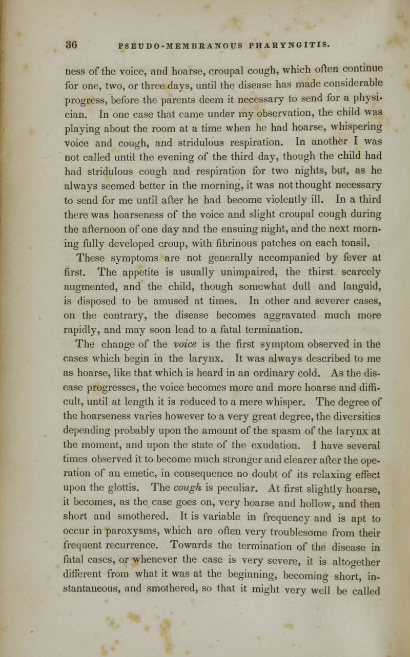 ness of the voice, and hoarse, croupal cough, which often continue for one, two, or three days, until the disease has made considerable progress, before the parents deem it necessary to send for a physi- cian. In one case that came under my observation, the child was playing about the room at a time when he had hoarse, whispering voice and cough, and stridulous respiration. In another I was not called until the evening of the third day, though the child had had stridulous cough and respiration for two nights, but, as he always seemed better in the morning, it was not thought necessary to send for me until after he had become violently ill. In a third there was hoarseness of the voice and slight croupal cough during the afternoon of one day and the ensuing night, and the next morn- ing fully developed croup, with fibrinous patches on each tonsil. These symptoms are not generally accompanied by fever at first. The appetite is usually unimpaired, the thirst scarcely augmented, and the child, though somewhat dull and languid, is disposed to be amused at times. In other and severer cases, on the contrary, the disease becomes aggravated much more rapidly, and may soon lead to a fatal termination. The change of the voice is the first symptom observed in the cases which begin in the larynx. It was always described to me as hoarse, like that which is heard in an ordinary cold. As the dis- ease progresses, the voice becomes more and more hoarse and diffi- cult, until at length it is reduced to a mere whisper. The degree of the hoarseness varies however to a very great degree, the diversities depending probably upon the amount of the spasm of the larynx at the moment, and upon the state of the exudation. I have several times observed it to become much stronger and clearer after the ope- ration of an emetic, in consequence no doubt of its relaxing effect upon the glottis. The cough is peculiar. At first slightly hoarse, it becomes, as the case goes on, very hoarse and hollow, and then short and smothered. It is variable in frequency and is apt to occur in paroxysms, which are often very troublesome from their frequent recurrence. Towards the termination of the disease in fatal cases, or whenever the case is very severe, it is altoo-ether different from what it was at the beginning, becoming short, in- stantaneous, and smothered, so that it might very well be called