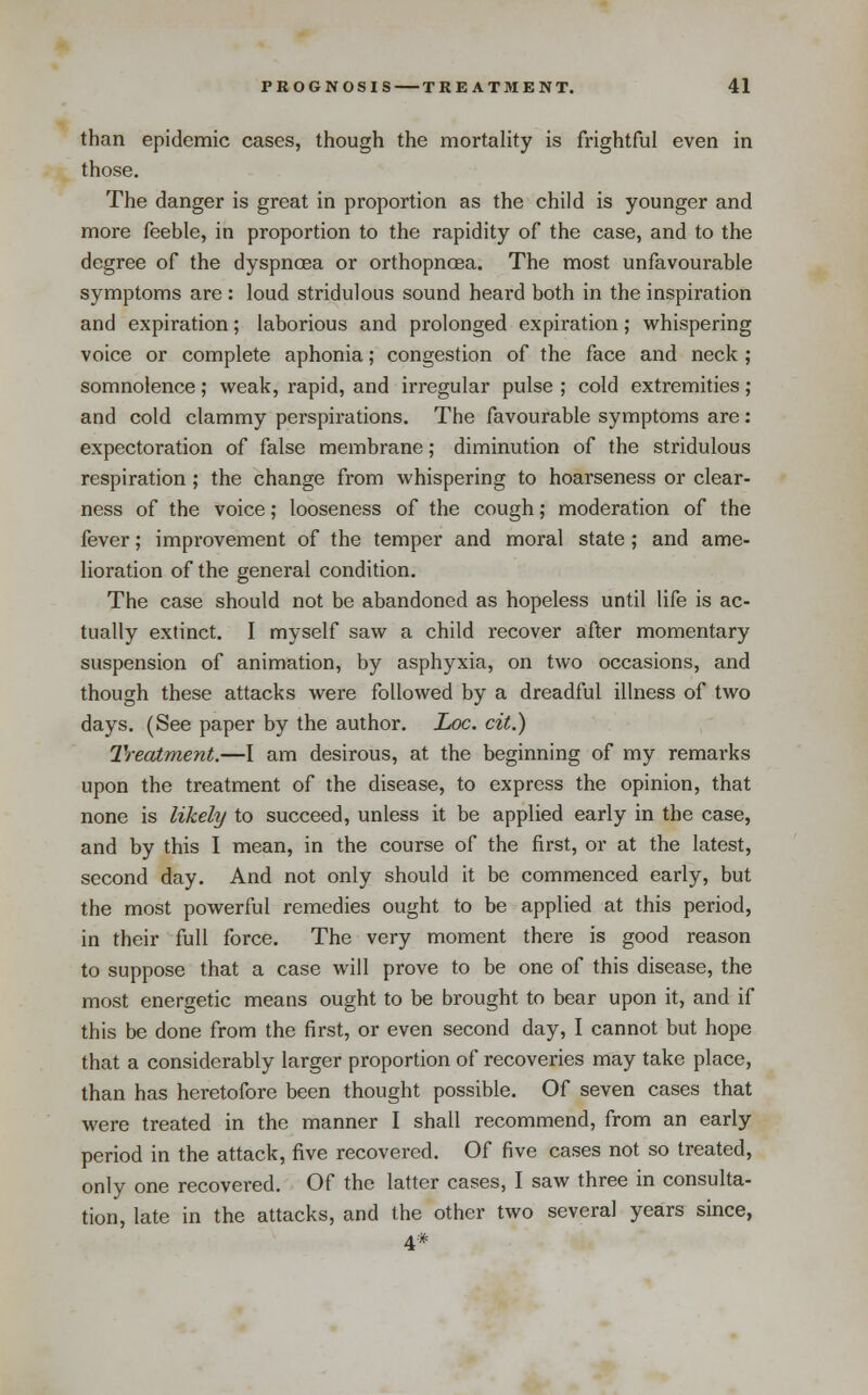 than epidemic cases, though the mortahty is frightful even in those. The danger is great in proportion as the child is younger and more feeble, in proportion to the rapidity of the case, and to the degree of the dyspncea or orthopncsa. The most unfavourable symptoms are : loud stridulous sound heard both in the inspiration and expiration; laborious and prolonged expiration; whispering voice or complete aphonia; congestion of the face and neck ; somnolence; weak, rapid, and irregular pulse ; cold extremities ; and cold clammy perspirations. The favourable symptoms are: expectoration of false membrane; diminution of the stridulous respiration ; the change from whispering to hoarseness or clear- ness of the voice; looseness of the cough; moderation of the fever; improvement of the temper and moral state; and ame- lioration of the general condition. The case should not be abandoned as hopeless until life is ac- tually extinct. I myself saw a child recover after momentary suspension of animation, by asphyxia, on two occasions, and though these attacks were followed by a dreadful illness of two days. (See paper by the author. Loc. cit.) Treatment.—I am desirous, at the beginning of my remarks upon the treatment of the disease, to express the opinion, that none is likely to succeed, unless it be applied early in the case, and by this I mean, in the course of the first, or at the latest, second day. And not only should it be commenced early, but the most powerful remedies ought to be applied at this period, in their full force. The very moment there is good reason to suppose that a case will prove to be one of this disease, the most energetic means ought to be brought to bear upon it, and if this be done from the first, or even second day, I cannot but hope that a considerably larger proportion of recoveries may take place, than has heretofore been thought possible. Of seven cases that were treated in the manner I shall recommend, from an early period in the attack, five recovered. Of five cases not so treated, only one recovered. Of the latter cases, I saw three in consulta- tion, late in the attacks, and the other two several years since, 4*