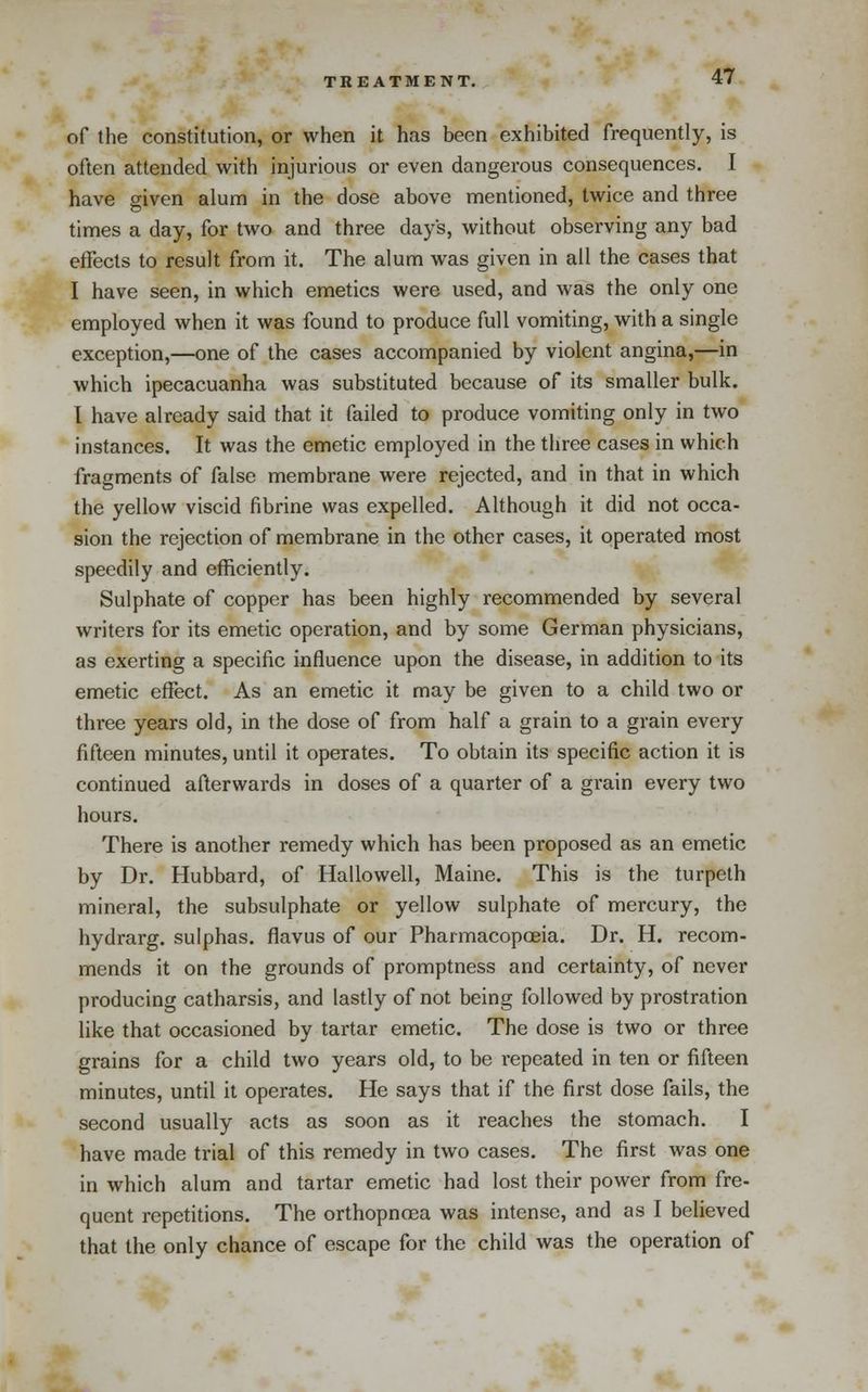 of the constitution, or when it has been exhibited frequently, is often attended with injurious or even dangerous consequences. I have given alum in the dose above mentioned, twice and three times a day, for two and three days, without observing any bad effects to result from it. The alum was given in all the cases that I have seen, in which emetics were used, and was the only one employed when it was found to produce full vomiting, with a single exception,—one of the cases accompanied by violent angina,—in which ipecacuanha was substituted because of its smaller bulk. I have already said that it failed to produce vomiting only in two instances. It was the emetic employed in the three cases in which fragments of false membrane were rejected, and in that in which the yellow viscid fibrine was expelled. Although it did not occa- sion the rejection of membrane in the other cases, it operated most speedily and efficiently. Sulphate of copper has been highly recommended by several writers for its emetic operation, and by some German physicians, as exerting a specific influence upon the disease, in addition to its emetic effect. As an emetic it may be given to a child two or three years old, in the dose of from half a grain to a grain every fifteen minutes, until it operates. To obtain its specific action it is continued afterwards in doses of a quarter of a grain every two hours. There is another remedy which has been proposed as an emetic by Dr. Hubbard, of Hallowell, Maine. This is the turpeth mineral, the subsulphate or yellow sulphate of mercury, the hydrarg. sulphas, flavus of our Pharmacopoeia. Dr. H. recom- mends it on the grounds of promptness and certainty, of never producing catharsis, and lastly of not being followed by prostration like that occasioned by tartar emetic. The dose is two or three grains for a child two years old, to be repeated in ten or fifteen minutes, until it operates. He says that if the first dose fails, the second usually acts as soon as it reaches the stomach. I have made trial of this remedy in two cases. The first was one in which alum and tartar emetic had lost their power from fre- quent repetitions. The orthopnoea was intense, and as I believed that the only chance of escape for the child was the operation of