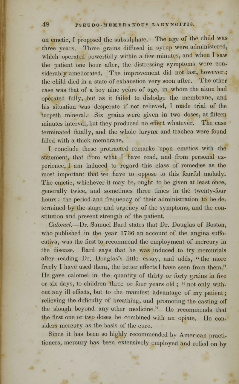 an emetic, I proposed the subsulphate. The age of the child was three years. Three grains dilFused in syrup were administered, which operated powerfully within a few minutes, and when I saw the patient one hour after, the distressing symptoms were con- siderably ameliorated. The improvement did not last, however ; the child died in a state of exhaustion very soon after. The other case was that of a boy nine years of age, in whom the alum had operated fully, but as it failed to dislodge the membrane, and his situation was desperate if not relieved, I made trial of the turpeth mineral. Six grains were given in two doses, at fifteen minutes interval, but they produced no effect whatever. The case terminated fatally, and the whole larynx and ti-achea were found filled with a thick membrane. I conclude these protracted remarks upon emetics with the statement, that from what I have read, and from personal ex- perience, I am induced to regard this class of remedies as the most important that we have to oppose to this fearful malady. The emetic, whichever it may be, ought to be given at least once, generally twice, and sometimes three times in the twenty-four hours ; the period and frequency of their administration to be de- termined by the stage and urgency of the symptoms, and the con- stitution and present strength of the patient. Calomel,—Dr. Samuel Bard states that Dr. Douglas of Boston, who published in the year 1736 an account of the angina sufTo- cativa, was the first to recommend the employment of mercury in the disease. Bard says that he was induced to try mercurials after reading Dr. Douglas's little essay, and adds, the more freely I have used them, the better effects I have seen from them. He gave calomel in the quantity of thirty or forty grains in five or six days, to children three or four years old ;  not only with- out any ill effects, but to the manifest advantage of my patient; relieving the difficulty of breathing, and promoting the casting off the slough beyond any other medicine, He recommends that the first one or two doses be combined with an opiate. He con- siders mercury as the basis of the euro. Since it has been so highly recommended by American practi- tioners, mercury has been extensively employed and relied on by