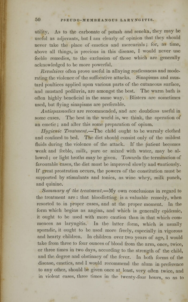 Utility. As to the carbonate of potash and seneka, they may be useful as adjuvants, but 1 am clearly of opinion that they should never take the place of emetics and mercurials; for, as time, above all things, is precious in this disease, I would never use feeble remedies, to the exclusion of those which are generally acknowledged to be more powerful. Revulsives often prove useful in allaying restlessness and mode- rating the violence of the suffocative attacks. Sinapisms and mus- tard poultices applied upon various parts of the cutaneous surface, and mustard pediluvia, are amongst the best. The warm bath is often highly beneficial in the same way. Blisters are sometimes used, but flying sinapisms are preferable. Antispasmodics are recommended, and are doubtless useful in some cases. The best in the world is, we think, the operation of an emetic; and after this some preparation of opium. Hygienic Treatment.—The child ought to be warmly clothed and confined to bed. The diet should consist only of the mildest fluids during the violence of the attack. If the patient becomes weak and feeble, milk, pure or mixed with water, may be al- lowed ; or light broths may be given. Towards the termination of favourable cases, the diet must be improved slowly and cautiously. If great prosti'ation occurs, the powers of the constitution must be supported by stimulants and tonics, as wine whey, milk punch, and quinine. Summary of the treatment.—My own conclusions in regard to the treatment are : that bloodletting is a valuable remedy, when resorted to in proper cases, and at the proper moment. In the form which begins as angina, and which is generally epidemic, it ought to be used with more caution than in that which com- mences as laryngitis. In the latter form, which is usually sporadic, it ought to be used more freely, especially in vigorous and hearty children. In children over two years of age, I would take from three to four ounces of blood from the arm, once, twice, or three times in two days, according to the strength of the child, and the degree and obstinacy of the fever. In both forms of the disease, emetics, and I would recommend the alum in preference to any other, should be given once at least, very often twice, and in violent cases, three times in the twenty-four hours, so as to