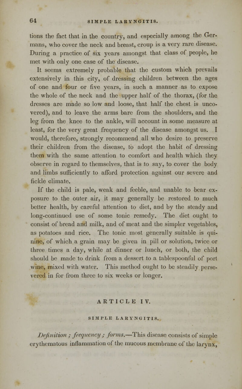 tions the fact that in the country, and especially among the Ger- mans, who cover the neck and breast, croup is a very rare disease. During a practice of six years amongst that class of people, he mei with only one case of the disease. It seems extremely probable that the custom which prevails extensively in this city, of dressing children between the ages of one and four or five years, in such a manner as to expose the whole of the neck and the upper half of the thorax, (for the dresses are made so low and loose, that half the chest is unco- vered), and to leave the arms bare from the shoulders, and the leg from the knee to the ankle, will account in some measure at least, for the very great frequency of the disease amongst us. I would, therefore, strongly recommend all who desire to preserve their children from the disease, to adopt the habit of dressing them with the same attention to comfort and health which they observe in regard to themselves, that is to say, to cover the body and limbs sufficiently to afford protection against our severe and fickle climate. If the child is pale, weak and feeble, and unable to bear ex- posure to the outer air, it may generally be restored to much better health, by careful attention to diet, and by the steady and long-continued use of some tonic remedy. The diet ought to consist of bread and milk, and of meat and the simpler vegetables, as potatoes and rice. The tonic most generally suitable is qui- nine, of which a grain may be given in pill or solution, twice or three times a day, while at dinner or lunch, or both, the child should be made to drink from a dessert to a tablespoonful of port wine, mixed with water. This method ought to be steadily perse- vered in for from three to six weeks or longer. ARTICLE IV. SIMI'LE LARYNGITIS. Definition ; frequency ; forms.—This disease consists of simple erythematous inflammation of the mucous membrane of the larynx,