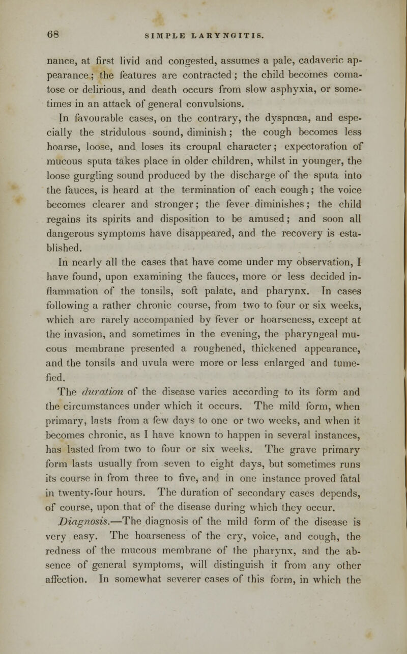 nance, at first livid and congested, assumes a pale, cadaveric ap- pearance ; the features are contracted; the child becomes coma- tose or delirious, and death occurs from slow asphyxia, or some- times in an attack of general convulsions. In favourable cases, on the contrary, the dyspnoea, and espe- cially the stridulous sound, diminish; the cough becomes less hoarse, loose, and loses its croupal character; expectoration of mucous sputa takes place in older children, whilst in younger, the loose gurgling sound produced by the discharge of the sputa into the fauces, is heard at the termination of each cough; the voice becomes clearer and stronger; the fever diminishes; the child regains its spirits and disposition to be amused; and soon all dangerous symptoms have disappeared, and the recovery is esta- blished. In nearly all the cases that have come under my observation, I have found, upon examining the fauces, more or less decided in- flammation of the tonsils, soft palate, and pharynx. In cases following a rather chronic course, from two to four or six weeks, which are rarely accompanied by fever or hoarseness, except at the invasion, and sometimes in the evening, the pharyngeal mu- cous membrane presented a roughened, thickened appearance, and the tonsils and uvula were more or less enlarged and tume- fied. The chiration of the disease varies according to its form and the circumstances under which it occurs. The mild form, when primary, lasts from a few days to one or two weeks, and when it becomes chronic, as I have known to happen in several instances, has lasted from two to four or six weeks. The grave primary form lasts usually from seven to eight days, but sometimes runs its course in from three to five, and in one instance proved fatal in twenty-four hours. The duration of secondary cases depends, of course, upon that of the disease during which they occur. Diagnosis.—The diagnosis of the mild form of the disease is very easy. The hoarseness of the cry, voice, and cough, the redness of the mucous membrane of the pharynx, and the ab- sence of general symptoms, will distinguish it from any other afiection. In somewhat severer cases of this form, in which the