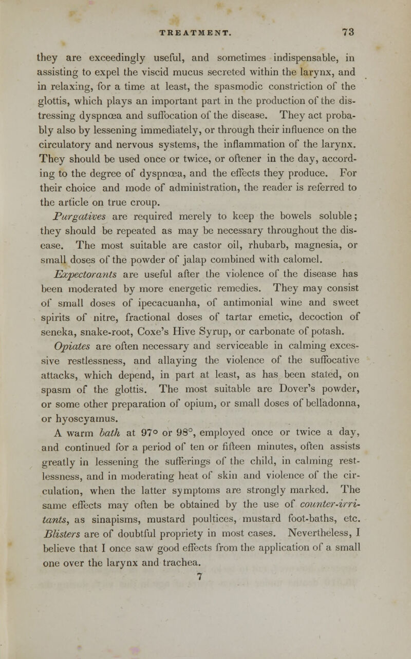 they are exceedingly useful, and sometimes indispensable, in assisting to expel the viscid mucus secreted within the larynx, and in relaxing, for a time at least, the spasmodic constriction of the glottis, which plays an important part in the production of the dis- tressing dyspnoea and suffocation of the disease. They act proba- bly also by lessening immediately, or through their influence on the circulatory and nervous systems, the inflammation of the larynx. They should be used once or twice, or oftener in the day, accord- ing to the degree of dyspnoea, and the effects they produce. For their choice and mode of administration, the reader is relerred to the article on true croup. Purgcdives are required merely to keep the bowels soluble; they should be repeated as may be necessary throughout the dis- ease. The most suitable are castor oil, rhubarb, magnesia, or small doses of the powder of jalap combined with calomel. Expectorants are useful after the violence of the disease has been moderated by more energetic remedies. They may consist of small doses of ipecacuanha, of antimonial wine and sweet spirits of nitre, fractional doses of tartar emetic, decoction of seneka, snake-root, Coxe's Hive Syrup, or carbonate of potash. Opiates are often necessary and serviceable in calming exces- sive restlessness, and allaying the violence of the suffocative attacks, which depend, in part at least, as has been stated, on spasm of the glottis. The most suitable are Dover's powder, or some other preparation of opium, or small doses of belladonna, or hyoscyamus. A warm bath at 97° or 98°, employed once or twice a day, and continued for a period of ten or fifleen minutes, often assists greatly in lessening the sufferings of the child, in calming rest- lessness, and in moderating heat of skin and violence of the cir- culation, when the latter symptoms are strongly marked. The same effects may often be obtained by the use of counter-irri- tants, as sinapisms, mustard poultices, mustard foot-baths, etc. Blisters are of doubtful propriety in most cases. Nevertheless, I believe that I once saw good effects from the application of a small one over the larynx and trachea. 7