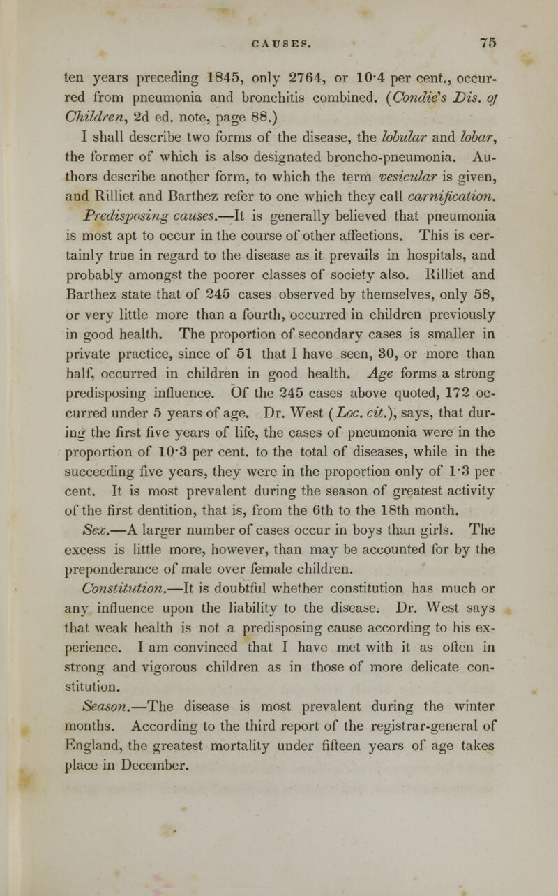 ten years preceding 1845, only 2764, or 10-4 per cent., occur- red from pneumonia and bronchitis combined. (Condi^s Dis. oj Children^ 2d ed. note, page 88.) I shall describe two forms of the disease, the lobular and lobar, the former of which is also designated broncho-pneumonia. Au- thors describe another form, to which the term vesicular is given, and Rilliet and Barthez refer to one which they call carnification. Predisposing causes.—It is generally believed that pneumonia is most apt to occur in the course of other affections. This is cer- tainly true in regard to the disease as it prevails in hospitals, and probably amongst the poorer classes of society also. Rilliet and Barthez state that of 245 cases observed by themselves, only 58, or very little more than a fourth, occurred in children previously in good health. The proportion of secondary cases is smaller in private practice, since of 51 that I have seen, 30, or more than half, occurred in children in good health. Age forms a strong predisposing influence. Of the 245 cases above quoted, 172 oc- curred under 5 years of age. Dr. West (Zoc. cit.), says, that dur- ing the first five years of life, the cases of pneumonia were in the proportion of 10*3 per cent, to the total of diseases, while in the succeeding five years, they were in the proportion only of 1*3 per cent. It is most prevalent during the season of greatest activity of the first dentition, that is, from the 6th to the 18th month. Sex.—A larger number of cases occur in boys than girls. The excess is little more, however, than may be accounted for by the preponderance of male over female children. Constitution.—It is doubtful whether constitution has much or any influence upon the liability to the disease. Dr. West says that weak health is not a predisposing cause according to his ex- perience. I am convinced that I have met with it as often in strong and vigorous children as in those of more delicate con- stitution. Season.—The disease is most prevalent during the winter months. According to the third report of the registrar-general of England, the greatest mortality under fifteen years of age takes place in December.