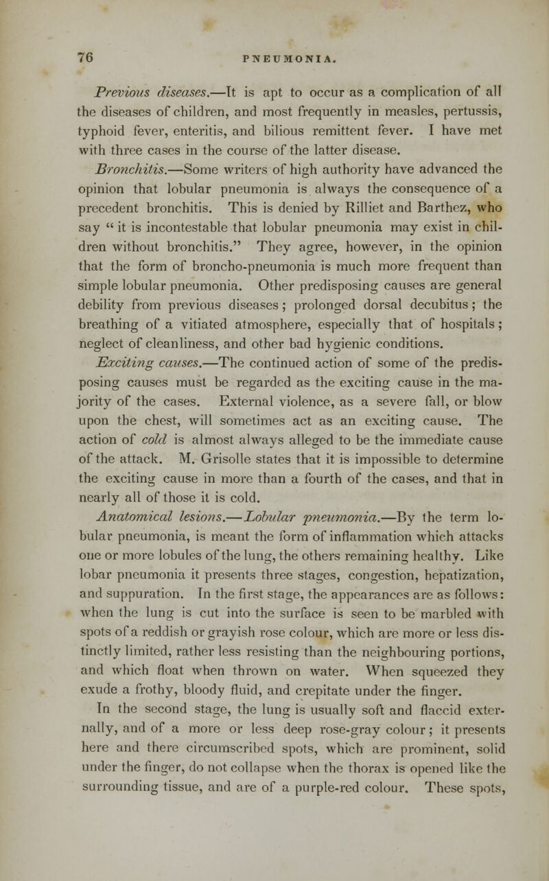 Previous diseases.—It is apt to occur as a complication of all the diseases of children, and most frequently in measles, pertussis, typhoid fever, enteritis, and bilious remittent fever. I have met with three cases in the course of the latter disease. Bronchitis.—Some writers of high authority have advanced the opinion that lobular pneumonia is always the consequence of a precedent bronchitis. This is denied by Rilliet and Barthez, who say  it is incontestable that lobular pneumonia may exist in chil- dren without bronchitis. They agree, however, in the opinion that the form of broncho-pneumonia is much more frequent than simple lobular pneumonia. Other predisposing causes are general debility from pi'evious diseases; prolonged dorsal decubitus; the breathing of a vitiated atmosphere, especially that of hospitals; neglect of cleanliness, and other bad hygienic conditions. Exciting causes.—The continued action of some of the predis- posing causes must be regarded as the exciting cause in the ma- jority of the cases. External violence, as a severe fall, or blow upon the chest, will sometimes act as an exciting cause. The action of cold is almost always alleged to be the immediate cause of the attack. M. Grisolle states that it is impossible to determine the exciting cause in more than a fourth of the cases, and that in nearly all of those it is cold. Anatomical lesions.—Lobular pneumonia.—By the term lo- bular pneumonia, is meant the form of inflammation which attacks one or more lobules of the lung, the others remaining healthy. Like lobar pneumonia it presents three stages, congestion, hepatization, and suppuration. In the first stage, the appearances are as follows: when the lung is cut into the surface is seen to be marbled with spots of a reddish or grayish rose colour, which are more or less dis- tinctly limited, rather less resisting than the neighbouring portions, and which float when thrown on water. When squeezed they exude a frothy, bloody fluid, and crepitate under the finger. In the second stage, the lung is usually soft and flaccid exter- nally, and of a more or less deep rose-gray colour; it presents here and there circumscribed spots, which are prominent, solid under the finger, do not collapse when the thorax is opened like the surrounding tissue, and are of a purple-red colour. These spots,