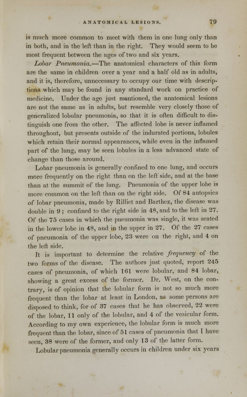 is much more common to meet with them in one lung only than in both, and in the left than in the right. They would seem to be most frequent between the ages of two and six years. Lobar Pneumonia.—The anatomical characters of this form are the same in children over a year and a half old as in adults, and it is, therefore, unnecessary to occupy our time with descrip- tions which may be found in any standard work on practice of medicine. Under the age just mentioned, the anatomical lesions are not the same as in adults, but resemble very closely those of generalized lobular pneumonia, so that it is often difficult to dis- tinguish one from the other. The affected lobe is never inflamed throughout, but presents outside of the indurated portions, lobules which retain their normal appearances, while even in the inflamed part of the lung, may be seen lobules in a less advanced state of change than those around. Lobar pneumonia is generally confined to one lung, and occurs more frequently on the right than on the left side, and at the base than at the summit of the lung. Pneumonia of the upper lobe is more common on the left than on the right side. Of 84 autopsies of lobar pneumonia, made by Rilliet and Barthez, the disease was double in 9 ; confined to the right side in 48, and to the left in 27. Of the 75 cases in which the pneumonia was single, it was seated in the lower lobe in 48, and in the upper in 27. Of the 27 cases of pneumonia of the upper lobe, 23 were on the right, and 4 on the left side. It is important to determine the relative frequency of the two forms of the disease. The authors just quoted, report 245 cases of pneumonia, of which 161 were lobular, and 84 lobar, showing a great excess of the former. Dr. West, on the con- trary, is of opinion that the lobular form is not so much more frequent than the lobar at least in London, as some persons are disposed to think, for of 37 cases that he has observed, 22 were of the lobar, 11 only of the lobular, and 4 of the vesicular form. According to my own experience, the lobular form is much more frequent than the lobar, since of 51 cases of pneumonia that I have seen, 38 were of the former, and only 13 of the latter form. Lobular pneumonia generally occurs in children under six years