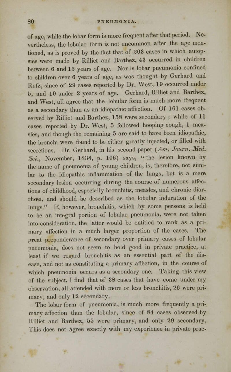 of age, while the lobar form is more frequent after that period. Ne- vertheless, the lobular form is not uncommon after the age men- tioned, as is proved by the fact that of 203 cases in which autop- sies were made by Rilliet and Barthez, 43 occurred in children between 6 and 15 years of age. Nor is lobar pneumonia confined to children over 6 years of age, as was thought by Gerhard and Rufz, since of 29 cases reported by Dr. West, 19 occurred under 5, and 10 under 2 years of age. Gerhard, Rilliet and Barthez, and West, all agree that the lobular form is much more frequent as a secondary than as an idiopathic affection. Of 161 cases ob- served by Rilliet and Barthez, 158 were secondary ; while of 11 cases reported by Dr. West, 5 followed hooping cough, 1 mea- sles, and though the remaining 5 are said to have been idiopathic, the bronchi were found to be either greatly injected, or filled with secretions. Dr. Gerhard, in his second paper {Am. Journ. Med. Sci., November, 1834, p. 106) says, the lesion known by the name of pneumonia of young children, is, therefore, not simi- lar to the idiopathic inflammation of the lungs, but is a mere secondary lesion occurring during the course of numerous affec- tions of childhood, especially bronchitis, measles, and chronic diar- rhcBa, and should be described as the lobular induration of the lungs. If, however, bronchitis, which by some persons is held to be an integral portion of lobular pneumonia, were not taken into consideration, the latter would be entitled to rank as a pri- mary affection in a much larger proportion of the cases. The great preponderance of secondary over primary cases of lobular pneumonia, does not seem to hold good in private practice, at least if we regard bronchitis as an essential part of the dis- ease, and not as constituting a primary affection, in the course of which pneumonia occurs as a secondary one. Taking this view of the subject, I find that of 38 cases that have come under my observation, all attended with more or less bronchitis, 26 were pri- mary, and only 12 secondary. The lobar form of pneumonia, is much more frequently a pri- mary affection than the lobular, since of 84 cases observed by Rilliet and Barthez, 55 were primary, and only 29 secondary. This does not agree exactly with my experience in private prac-