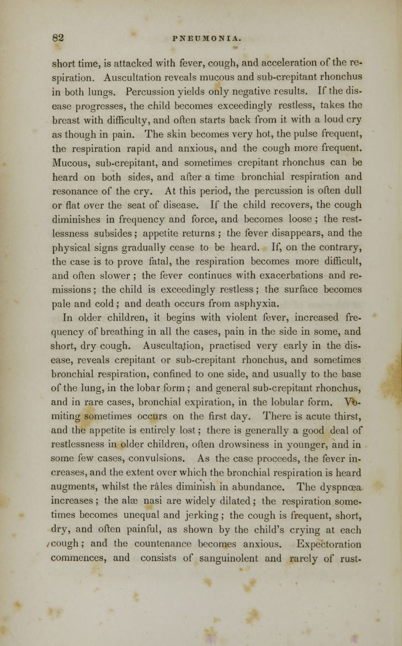 short time, is attacked with fever, cough, and acceleration of the re- spiration. Auscultation reveals mucous and sub-crepitant rhonchus in both lungs. Percussion yields only negative results. If the dis- ease progresses, the child becomes exceedingly restless, takes the breast with difficulty, and often starts back from it with a loud cry as though in pain. The skin becomes very hot, the pulse frequent, the respiration rapid and anxious, and the cough more frequent. Mucous, sub-crepitant, and sometimes crepitant rhonchus can be heard on both sides, and after a time bronchial respiration and resonance of the cry. At this period, the percussion is often dull or flat over the seat of disease. If the child recovers, the cough diminishes in frequency and force, and becomes loose ; the rest- lessness subsides; appetite returns ; the fever disappears, and the physical signs gradually cease to be heard. If, on the contrary, the case is to prove fatal, the respiration becomes more difficult, and often slower ; the fever continues with exacerbations and re- missions ; the child is exceedingly restless; the surface becomes pale and cold; and death occurs from asphyxia. In older children, it begins with violent fever, increased fre- quency of breathing in all the cases, pain in the side in some, and short, dry cough. Ausculta.tion, practised very early in the dis- ease, reveals crepitant or sub-crepitant rhonchus, and sometimes bronchial respiration, confined to one side, and usually to the base of the lung, in the lobar form ; and general sub-crepitant rhonchus, and in rare cases, bronchial expiration, in the lobular form. Vo- miting sometimes occurs on the first day. There is acute thirst, and the appetite is entii-ely lost; there is generally a good deal of restlessness in older children, often drowsiness in younger, and in some few cases, convulsions. As the case proceeds, the fever in- creases, and the extent over which the bronchial respiration is heard augments, whilst the rales diminish in abundance. The dyspnoea increases; the ate nasi are widely dilated; the respiration some- times becomes unequal and jerking; the cough is frequent, short, dry, and often painful, as shown by the child's crying at each /cough; and the countenance becomes anxious. Expectoration commences, and consists of sanguinolent and rarely of rust-