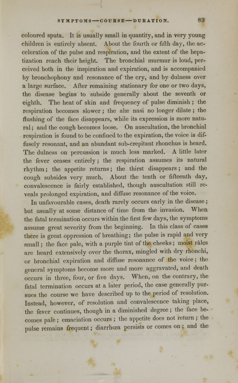 I coloured sputa. It is usually small in quantity, and in very young children is entirely absent. About the fourth or fifth day, the ac- celeration of the pulse and respiration, and the extent of the hepa- tization reach their height. The bronchial murmur is loud, per- ceived both in the inspiration and expiration, and is accompanied by bronchophony and resonance of the cry, and by dulness over a large surface. After remaining stationary for one or two days, the disease begins to subside generally about the seventh or eighth. The heat of skin and frequency of pulse diminish ; the respiration becomes slower ; the alse nasi no longer dilate ; the flushing of the face disappears, while its expression is more natu- ral ; and the cough becomes loose. On auscultation, the bronchial respiration is found to be confined to the expiration, the voice is dif- fusely resonant, and an abundant sub-crepitant rhonchus is heard. The dulness on percussion is much less marked. A little later the fever ceases entirely; the respiration assumes its natural rhythm; the appetite returns; the thirst disappears; and the cough subsides very much. About the tenth or fifteenth day, convalescence is fairly established, though auscultation still re- veals prolonged expiration, and diffuse resonance of the voice. In unfavourable cases, death rarely occurs early in the disease; but usually at some distance of time from the invasion. When the fatal termination occurs within the first few days, the symptoms assume great severity from the beginning. In this class of cases there is great oppression of breathing; the pulse is rapid and very small; the face pale, with a purple tint of the cheeks ; moist rales are heard extensively over the thorax, mingled with dry rhonchi, or bronchial expiration and diffiise resonance of the voice; the general symptoms become more and more aggravated, and death occurs in three, four, or five days. When, on the contrary, the fatal termination occurs at a later period, the case generally pur- sues the course we have described up to the period of resolution. Instead, however, of resolution and convalescence taking place, the fever continues, though in a diminished degree; the face be- comes pale; emaciation occurs ; the appetite does not return ; the pulse remains frequent; diarrhoea persists or comes on ; and the