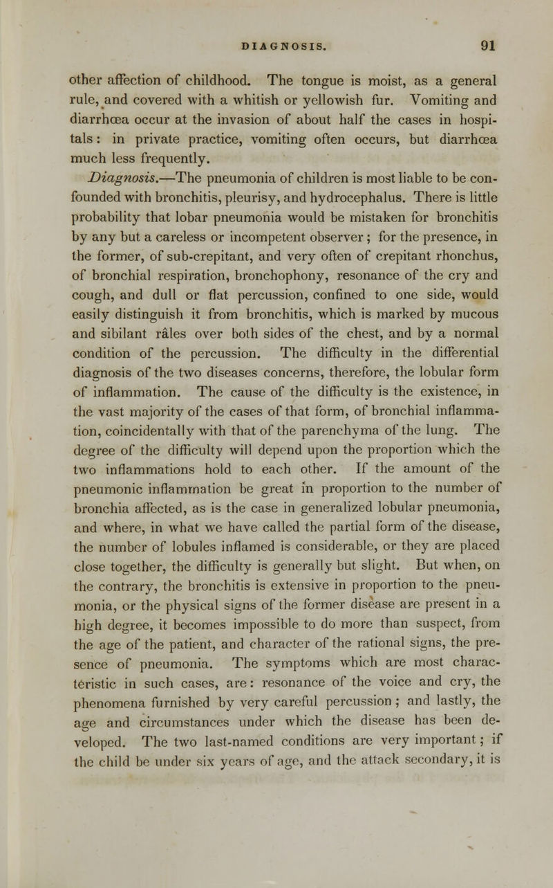 Other affection of childhood. The tongue is moist, as a general rule, and covered with a whitish or yellowish fur. Vomiting and diarrhoea occur at the invasion of about half the cases in hospi- tals : in private practice, vomiting often occurs, but diarrhosa much less frequently. Diagnosis.—The pneumonia of children is most liable to be con- founded with bronchitis, pleurisy, and hydrocephalus. There is little probability that lobar pneumonia would be mistaken for bronchitis by any but a careless or incompetent observer ; for the presence, in the former, of sub-crepitant, and very often of crepitant rhonchus, of bronchial respiration, bronchophony, resonance of the cry and cough, and dull or flat percussion, confined to one side, would easily distinguish it from bronchitis, which is marked by mucous and sibilant rales over both sides of the chest, and by a normal condition of the percussion. The difficulty in the differential diagnosis of the two diseases concerns, therefore, the lobular form of inflammation. The cause of the difficulty is the existence, in the vast majority of the cases of that form, of bronchial inflamma- tion, coincidentally with that of the parenchyma of the lung. The degree of the difficulty will depend upon the proportion which the two inflammations hold to each other. If the amount of the pneumonic inflammation be great in proportion to the number of bronchia affected, as is the case in generalized lobular pneumonia, and where, in what we have called the partial form of the disease, the number of lobules inflamed is considerable, or they are placed close together, the difficulty is generally but slight. But when, on the contrary, the bronchitis is extensive in proportion to the pneu- monia, or the physical signs of the former disease are present in a high degree, it becomes impossible to do more than suspect, from the age of the patient, and character of the rational signs, the pre- sence of pneumonia. The symptoms which are most charac- teristic in such cases, are: resonance of the voice and cry, the phenomena furnished by very careful percussion ; and lastly, the age and circumstances under which the disease has been de- veloped. The two last-named conditions are very important; if the child be under six years of age, and the attack secondary, it is