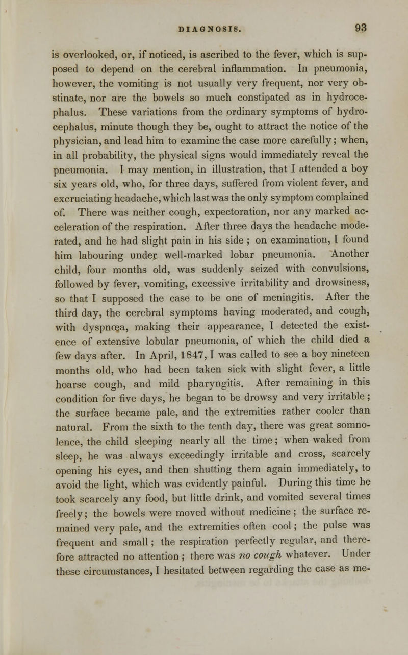 is overlooked, or, if noticed, is ascribed to the fever, which is sup- posed to depend on the cerebral inflammation. In pneumonia, however, the vomiting is not usually very frequent, nor very ob- stinate, nor are the bowels so much constipated as in hydroce- phalus. These variations from the ordinary symptoms of hydro- cephalus, minute though they be, ought to attract the notice of the physician, and lead him to examine the case more carefully; when, in all probability, the physical signs would immediately reveal the pneumonia. I may mention, in illustration, that I attended a boy six years old, who, for three days, suffered from violent fever, and excruciating headache, which last was the only symptom complained of. There was neither cough, expectoration, nor any marked ac- celeration of the respiration. After three days the headache mode- rated, and he had slight pain in his side ; on examination, I found him labouring undej: well-marked lobar pneumonia. Another child, four months old, was suddenly seized with convulsions, followed by fever, vomiting, excessive irritability and drowsiness, so that I supposed the case to be one of meningitis. After the third day, the cerebral symptoms having moderated, and cough, with dyspnoea, making their appearance, I detected the exist- ence of extensive lobular pneumonia, of which the child died a few days after. In April, 1847,1 was called to see a boy nineteen months old, who had been taken sick with slight fever, a little hoarse cough, and mild pharyngitis. After remaining in this condition for five days, he began to be drowsy and very irritable; the surface became pale, and the extremities rather cooler than natural. From the sixth to the tenth day, there was great somno- lence, the child sleeping nearly all the time; when waked from sleep, he was always exceedingly irritable and cross, scarcely opening his eyes, and then shutting them again immediately, to avoid the light, which was evidently painful. During this time he took scarcely any food, but little drink, and vomited several times freely; the bowels were moved without medicine; the surface re- mained very pale, and the extremities often cool; the pulse was frequent and small; the respiration perfectly regular, and there- fore attracted no attention ; there was no ccnigh whatever. Under