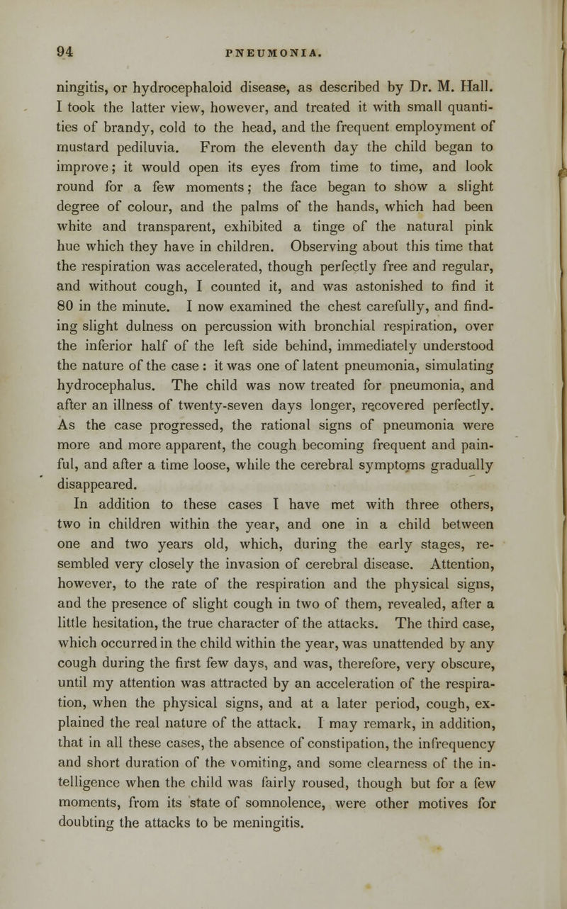 ningitis, or hydrocephaloid disease, as described by Dr. M, Hall. I took the latter view, however, and treated it with small quanti- ties of brandy, cold to the head, and the frequent employment of mustard pediluvia. From the eleventh day the child began to improve; it would open its eyes from time to time, and look round for a few moments; the face began to show a slight degree of colour, and the palms of the hands, which had been white and transparent, exhibited a tinge of the natural pink hue which they have in children. Observing about this time that the respiration was accelerated, though perfectly free and regular, and without cough, I counted it, and was astonished to find it 80 in the minute. I now examined the chest carefully, and find- ing slight dulness on percussion with bronchial respiration, over the inferior half of the left side behind, immediately understood the nature of the case : it was one of latent pneumonia, simulating hydrocephalus. The child was now treated for pneumonia, and after an illness of twenty-seven days longer, recovered perfectly. As the case progressed, the rational signs of pneumonia were more and more apparent, the cough becoming frequent and pain- ful, and after a time loose, while the cerebral symptoms gradually disappeared. In addition to these cases I have met with three others, two in children within the year, and one in a child between one and two years old, which, during the early stages, re- sembled very closely the invasion of cerebral disease. Attention, however, to the rate of the respiration and the physical signs, and the presence of slight cough in two of them, revealed, after a little hesitation, the true character of the attacks. The third case, which occurred in the child within the year, was unattended by any cough during the first few days, and was, therefore, very obscure, until my attention was attracted by an acceleration of the respira- tion, when the physical signs, and at a later period, cough, ex- plained the real nature of the attack. I may remark, in addition, that in all these cases, the absence of constipation, the infrequency and short duration of the vomiting, and some clearness of the in- telligence when the child was fairly roused, though but for a few moments, from its state of somnolence, were other motives for doubting the attacks to be meningitis.