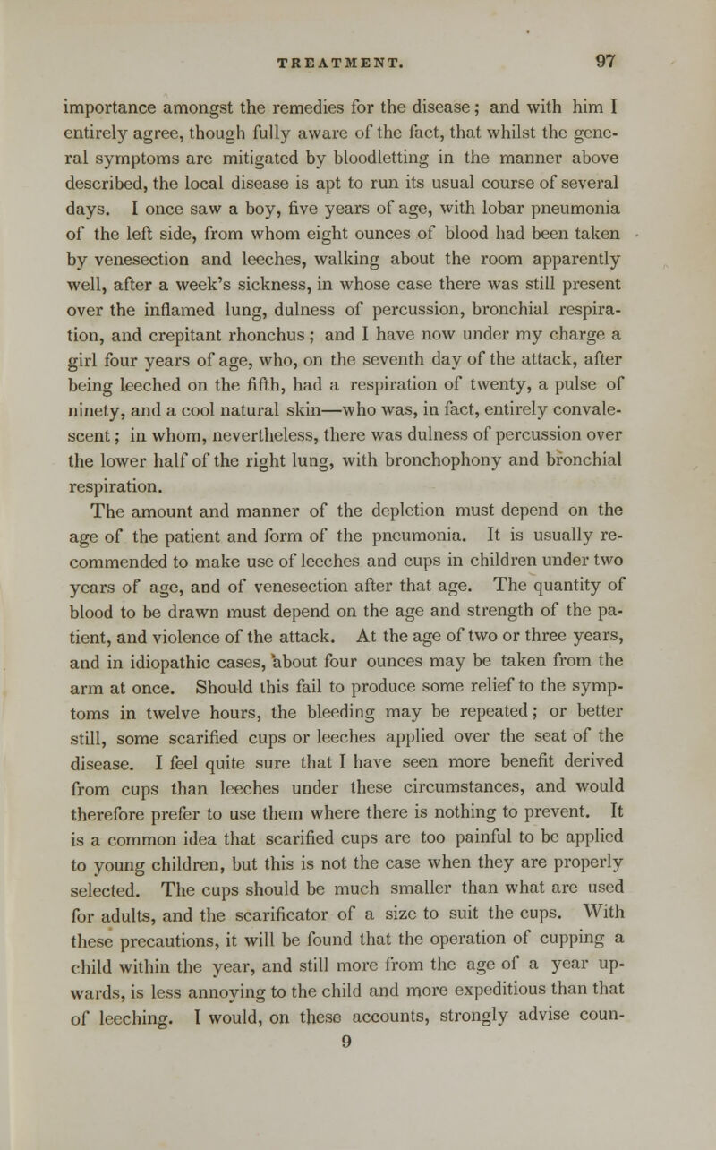 importance amongst the remedies for the disease; and with him I entirely agree, though fully aware of the fact, that whilst the gene- ral symptoms are mitigated by bloodletting in the manner above described, the local disease is apt to run its usual course of several days. I once saw a boy, five years of age, with lobar pneumonia of the left side, from whom eight ounces of blood had been taken by venesection and leeches, walking about the room apparently well, after a week's sickness, in whose case there was still present over the inflamed lung, dulness of percussion, bronchial respira- tion, and crepitant rhonchus; and I have now under my charge a girl four years of age, who, on the seventh day of the attack, after being leeched on the fifth, had a respiration of twenty, a pulse of ninety, and a cool natural skin—who was, in fact, entirely convale- scent ; in whom, nevertheless, there was dulness of percussion over the lower half of the right lung, with bronchophony and bronchial respiration. The amount and manner of the depletion must depend on the age of the patient and form of the pneumonia. It is usually re- commended to make use of leeches and cups in children under two years of age, and of venesection after that age. The quantity of blood to be drawn must depend on the age and strength of the pa- tient, and violence of the attack. At the age of two or three years, and in idiopathic cases, 'about four ounces may be taken from the arm at once. Should this fail to produce some relief to the symp- toms in twelve hours, the bleeding may be repeated; or better still, some scarified cups or leeches applied over the seat of the disease. I feel quite sure that I have seen more benefit derived from cups than leeches under these circumstances, and would therefore prefer to use them where there is nothing to prevent. It is a common idea that scarified cups are too painful to be applied to young children, but this is not the case when they are properly selected. The cups should be much smaller than what are used for adults, and the scarificator of a size to suit the cups. With these precautions, it will be found that the operation of cupping a child within the year, and still more from the age of a year up- wards, is less annoying to the child and more expeditious than that of leeching. I would, on these accounts, strongly advise coun- 9