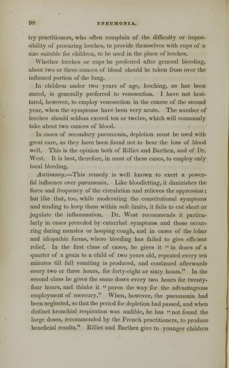 try practitioners, who often complain of the difficulty or impos- sibility of procuring leeches, to provide themselves with cups of a size suitable for children, to be used in the place of leeches. Whether leeches or cups be preferred after general bleeding, about two or three ounces of blood should be taken from over the inflamed portion of the lung. In children under two years of age, leeching, as has been stated, is generally pi'eferred to venesection. I have not hesi- tated, however, to employ venesection in the course of the second year, when the symptoms have been very acute. The number of leeches should seldom exceed ten or twelve, which will commonly take about two ounces of blood. In cases of secondary pneumonia, depletion must be used with great care, as they have been found not to bear the loss of blood well. This is the opinion both of Rilliet and Barthez, and of Dr. West. It is best, therefore, in most of these cases, to employ only local bleeding. Antimony.—This remedy is well known to exert a power- ful influence over pneumonia. Like bloodletting, it diminishes the force and frequency of the circulation and relieves the oppression; but like that, too, while moderating the constitutional symptoms and tending to keep them within safe limits, it fails to cut short or jugulate the inflammation. Dr. West recommends it particu- larly in cases preceded by catarrhal symptoms and those occur- ring during measles or hooping cough, and in cases of the lobar and idiopathic forms, where bleeding has failed to give efficient relief. In the first class of cases, he gives it  in doses of a quarter of a grain to a child of two years old, repeated every ten minutes till full vomiting is produced, and continued afterwards every two or three hours, for forty-eight or sixty hours. In the second class he gives the same doses every two hours for twenty, four hours, and thinks it  paves the way for the advantageous employment of mercury. When, however, the pneumonia had been neglected, so that the period for depletion had passed, and when distinct bronchial respiration was audible, he has  not found the large doses, recommended by the French practitioners, to produce beneficial results. Rilliet and Barthez give to younger children