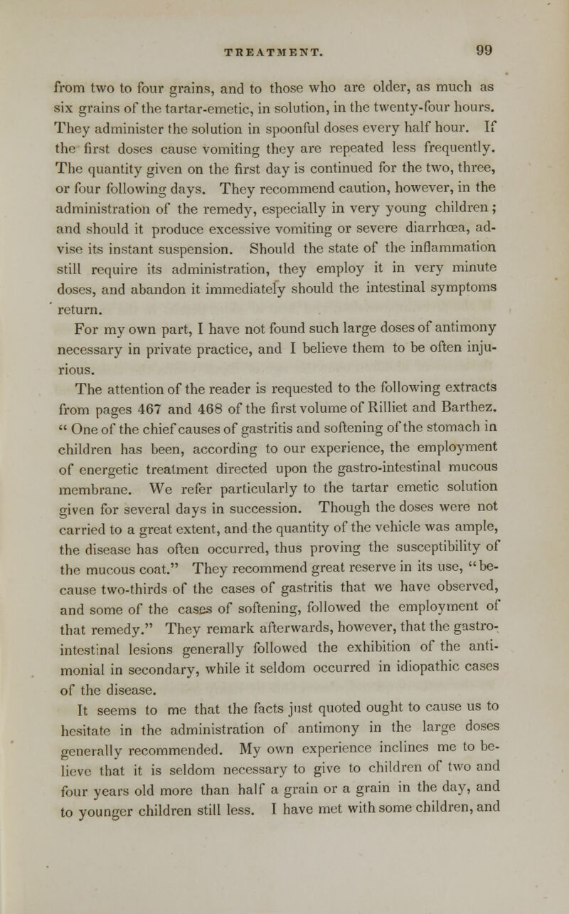 from two to four grains, and to those who are older, as much as six grains of the tartar-emetic, in solution, in the twenty-four hours. They administer the solution in spoonful doses every half hour. If the first doses cause vomiting they are repeated less frequently. The quantity given on the first day is continued for the two, three, or four following days. They recommend caution, however, in the administration of the remedy, especially in very young children; and should it produce excessive vomiting or severe diarrhoea, ad- vise its instant suspension. Should the state of the inflammation still require its administration, they employ it in very minute doses, and abandon it immediately should the intestinal symptoms return. For my own part, I have not found such large doses of antimony necessary in private practice, and I believe them to be often inju- rious. The attention of the reader is requested to the following extracts from pages 467 and 468 of the first volume of Rilliet and Barthez.  One of the chief causes of gastritis and softening of the stomach in children has been, according to our experience, the employment of energetic treatment directed upon the gastro-intestinal mucous membrane. We refer particularly to the tartar emetic solution given for several days in succession. Though the doses were not carried to a great extent, and the quantity of the vehicle was ample, the disease has often occurred, thus proving the susceptibility of the mucous coat. They recommend great reserve in its use, be- cause two-thirds of the cases of gastritis that we have observed, and some of the cases of softening, followed the employment of that remedy. They remark afterwards, however, that the gastro- intestinal lesions generally followed the exhibition of the anti- monial in secondary, while it seldom occurred in idiopathic cases of the disease. It seems to me that the facts just quoted ought to cause us to hesitate in the administration of antimony in the large doses generally recommended. My own experience inclines me to be- lieve that it is seldom necessary to give to children of two and four years old more than half a grain or a grain in the day, and to younger children still less. I have met with some children, and