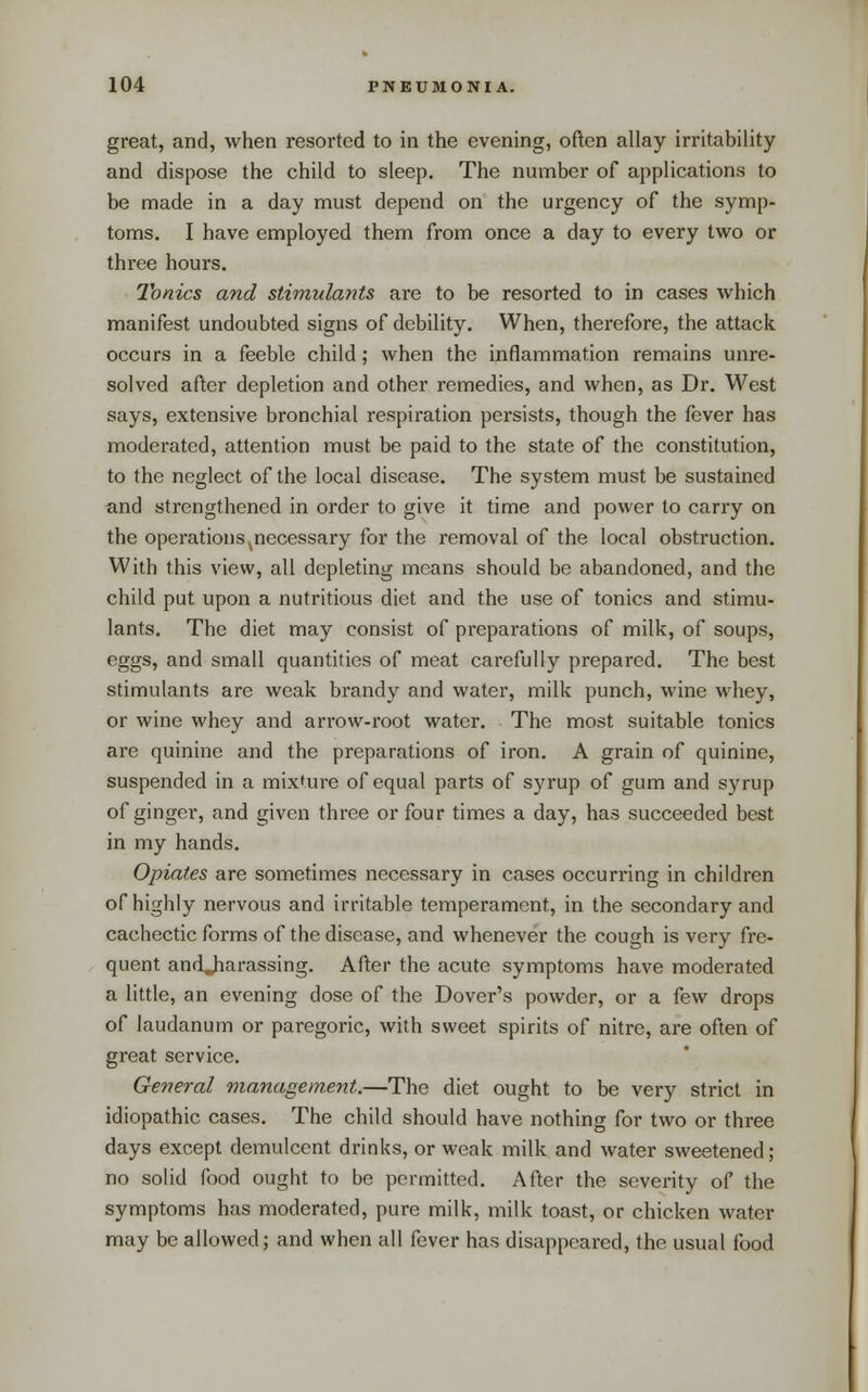 great, and, when resorted to in the evening, often allay irritability and dispose the child to sleep. The number of applications to be made in a day must depend on the urgency of the symp- toms. I have employed them from once a day to every two or three hours. Tonics and stimulants are to be resorted to in cases which manifest undoubted signs of debility. When, therefore, the attack occurs in a feeble child; when the inflammation remains unre- solved after depletion and other remedies, and when, as Dr. West says, extensive bronchial respiration persists, though the fever has moderated, attention must be paid to the state of the constitution, to the neglect of the local disease. The system must be sustained and strengthened in order to give it time and power to carry on the operations ^necessary for the removal of the local obstruction. With this view, all depleting means should be abandoned, and the child put upon a nutritious diet and the use of tonics and stimu- lants. The diet may consist of preparations of milk, of soups, eggs, and small quantities of meat carefully prepared. The best stimulants are weak brandy and water, milk punch, wine whey, or wine whey and arrow-root water. The most suitable tonics are quinine and the preparations of iron. A grain of quinine, suspended in a mixture of equal parts of syrup of gum and syrup of ginger, and given three or four times a day, has succeeded best in my hands. Opiates are sometimes necessary in cases occurring in children of highly nervous and irritable temperament, in the secondary and cachectic forms of the disease, and whenever the cough is very fre- quent andjiarassing. After the acute symptoms have moderated a little, an evening dose of the Dover's powder, or a few drops of laudanum or paregoric, with sweet spirits of nitre, are often of great service. General management.—The diet ought to be very strict in idiopathic cases. The child should have nothing for two or three days except demulcent drinks, or weak milk and water sweetened; no solid food ought to be permitted. After the severity of the symptoms has moderated, pure milk, milk toast, or chicken water may be allowed; and when all fever has disappeared, the usual food