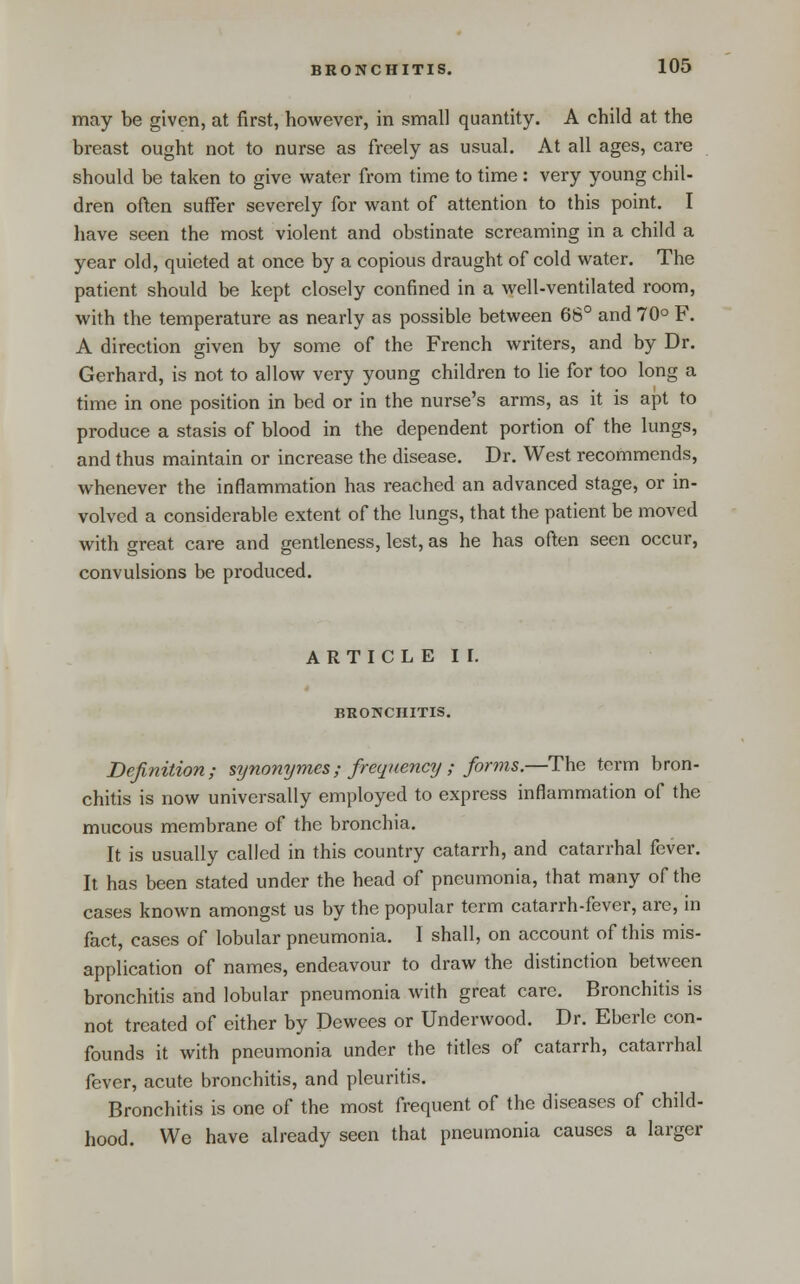 may be given, at first, however, in small quantity. A child at the breast ought not to nurse as freely as usual. At all ages, care should be taken to give water from time to time : very young chil- dren often suffer severely for want of attention to this point. I have seen the most violent and obstinate screaming in a child a year old, quieted at once by a copious draught of cold water. The patient should be kept closely confined in a well-ventilated room, with the temperature as nearly as possible between 68° and 70° F. A direction given by some of the French writers, and by Dr. Gerhard, is not to allow very young children to lie for too long a time in one position in bed or in the nurse's arms, as it is apt to produce a stasis of blood in the dependent portion of the lungs, and thus maintain or increase the disease. Dr. West recommends, whenever the inflammation has reached an advanced stage, or in- volved a considerable extent of the lungs, that the patient be moved with great care and gentleness, lest, as he has often seen occur, convulsions be produced. A R T I C L E I I. BRONCHITIS. Definition; synonymes; frequency ; forms.—The term bron- chitis is now universally employed to express inflammation of the mucous membrane of the bronchia. It is usually called in this country catarrh, and catarrhal fever. It has been stated under the head of pneumonia, that many of the cases known amongst us by the popular term catarrh-fever, are, in fact, cases of lobular pneumonia. I shall, on account of this mis- application of names, endeavour to draw the distinction between bronchitis and lobular pneumonia with great care. Bronchitis is not treated of either by Dewees or Underwood. Dr. Eberle con- founds it with pneumonia under the titles of catarrh, catarrhal fever, acute bronchitis, and pleuritis. Bronchitis is one of the most frequent of the diseases of child- hood. We have already seen that pneumonia causes a larger