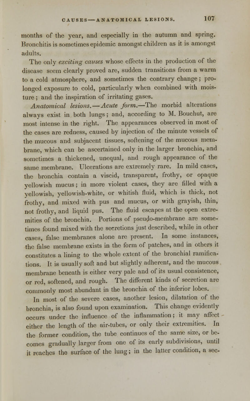 months of the year, and especially in the autumn and spring. Bronchitis is sometimes epidemic amongst children as it is amongst adults. The only exciting causes whose effects in the production of the disease seem clearly proved are, sudden transitions from a warm to a cold atmosphere, and sometimes the contrary change; pro- longed exposure to cold, particularly when combined with mois- ture ; and the inspiration of irritating gases. Anatomical lesions. — Acute form.—The morbid alterations always exist in both lungs; and, according to M. Bouchut, are most intense in the right. The appearances observed in most of the cases are redness, caused by injection of the minute vessels of the mucous and subjacent tissues, softening of the mucous mem- brane, which can be ascertained only in the larger bronchia, and sometimes a thickened, unequal, and rough appearance of the same membrane. Ulcerations are extremely rare. In mild cases, the bronchia contain a viscid, transparent, frothy, or opaque yellowish mucus; in more violent cases, they are filled with a yellowish, yellowish-white, or whitish fluid, which is thick, not frothy, and mixed with pus and mucus, or with grayish, thin, not frothy, and liquid pus. The fluid escapes at the open extre- mities of the bronchia. Portions of pseudo-membrane are some- times found mixed with the secretions just described, while in other cases, false membranes alone are present. In some instances, the false membrane exists in the form of patches, and in others it constitutes a lining to the whole extent of the bronchial ramifica- tions. It is usually soft and but slightly adherent, and the mucous membrane beneath is either very pale and of its usual consistence, or red, softened, and rough. The different kinds of secretion are commonly most abundant in the bronchia of the inferior lobes. In most of the severe cases, another lesion, dilatation of the bronchia, is also found upon examination. This change evidently occurs under the influence of the inflammation; it may affect either the length of the air-tubes, or only their extremities. In the former condition, the tube continues of the same size, or be- comes gradually larger from one of its early subdivisions, until it reaches the surface of the lung; in the latter condition, a sec-