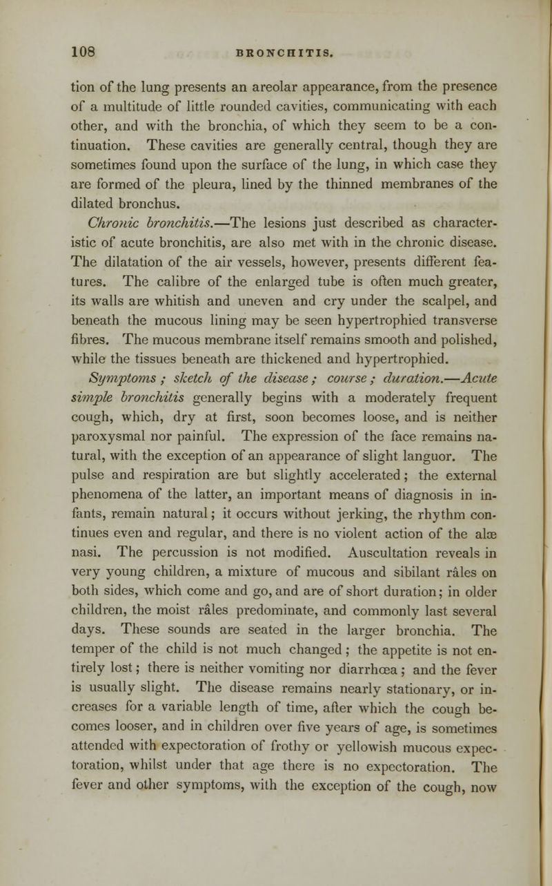 tion of the lung presents an areolar appearance, from the presence of a multitude of little rounded cavities, communicating with each other, and with the bronchia, of which they seem to be a con- tinuation. These cavities are generally central, though they are sometimes found upon the surface of the lung, in which case they are formed of the pleura, lined by the thinned membranes of the dilated bronchus. Chronic bronchitis.—The lesions just described as character- istic of acute bronchitis, are also met with in the chronic disease. The dilatation of the air vessels, however, presents different fea- tures. The calibre of the enlarged tube is often much greater, its walls are whitish and uneven and cry under the scalpel, and beneath the mucous lining may be seen hypertrophied transverse fibres. The mucous membrane itself remains smooth and polished, while the tissues beneath are thickened and hypertrophied. Symptoms ; sketch of the disease ; course ; duration.—Acute simple bronchitis generally begins with a moderately frequent cough, which, dry at first, soon becomes loose, and is neither paroxysmal nor painful. The expression of the face remains na- tural, with the exception of an appearance of slight languor. The pulse and respiration are but slightly accelerated; the external phenomena of the latter, an important means of diagnosis in in- fants, remain natural; it occurs without jerking, the rhythm con- tinues even and regular, and there is no violent action of the aloe nasi. The percussion is not modified. Auscultation reveals in very young children, a mixture of mucous and sibilant rales on both sides, which come and go, and are of short duration; in older children, the moist rales predominate, and commonly last several days. These sounds are seated in the larger bronchia. The temper of the child is not much changed ; the appetite is not en- tirely lost; there is neither vomiting nor diarrhoea; and the fever is usually slight. The disease remains nearly stationary, or in- creases for a variable length of time, after which the cough be- comes looser, and in children over five years of age, is sometimes attended with expectoration of frothy or yellowish mucous expec- toration, whilst under that age there is no expectoration. The fever and other symptoms, with the exception of the cough, now