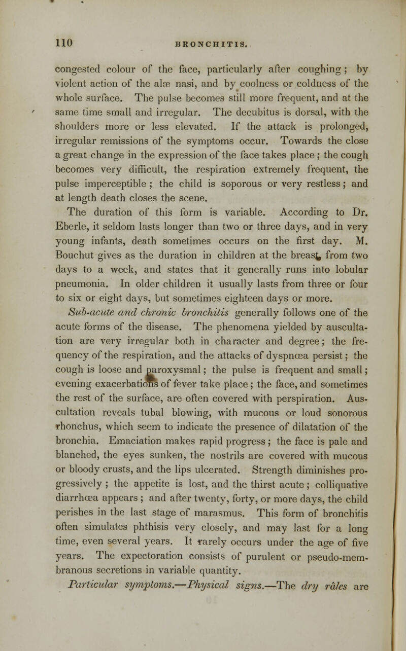 congested colour of the face, particularly after coughing; by violent action of the alte nasi, and by coolness or coldness of the whole surface. The pulse becomes still more frequent, and at the same time small and irregular. The decubitus is dorsal, with the shoulders more or less elevated. If the attack is prolonged, irregular remissions of the symptoms occur. Towards the close a great change in the expression of the face takes place ; the cough becomes very difficult, the respiration extremely frequent, the pulse imperceptible ; the child is soporous or very restless; and at length death closes the scene. The duration of this form is variable. According to Dr. Eberle, it seldom lasts longer than two or three days, and in very young infants, death sometimes occurs on the first day. M. Bouchut gives as the duration in children at the breas^ from two days to a week, and states that it generally runs into lobular pneumonia. In older children it usually lasts from three or four to six or eight days, but sometimes eighteen days or more. Suh-acute and chronic bronchitis generally follows one of the acute forms of the disease. The phenomena yielded by ausculta- tion are very irregular both in character and degree; the fre- quency of the respiration, and the attacks of dyspnosa persist; the cough is loose and pai-oxysmal; the pulse is frequent and small ,* evening exacerbatiOT^ of fever take place; the face, and sometimes the rest of the surface, are often covered with perspiration. Aus- cultation reveals tubal blowing, with mucous or loud sonorous rhonchus, which seem to indicate the presence of dilatation of the bronchia. Emaciation makes rapid progress; the face is pale and blanched, the eyes sunken, the nostrils are covered with mucous or bloody crusts, and the lips ulcerated. Strength diminishes pro- gressively ; the appetite is lost, and the thirst acute; colliquative diarrhoea appears ; and after twenty, forty, or more days, the child perishes in the last stage of marasmus. This form of bronchitis often simulates phthisis very closely, and may last for a long time, even several years. It rarely occurs under the age of five years. The expectoration consists of purulent or pseudo-mem- branous secretions in variable quantity. Particular symptoms.—Physical signs.—The dry rales are