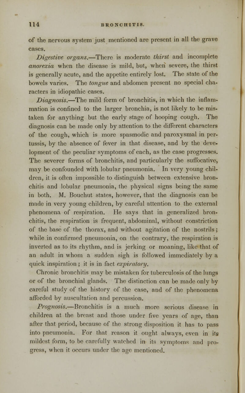 of the nervous system just mentioned are present in all the grave cases. Digestive organs.—There is moderate thirst and incomplete anorexia when the disease is mild, but, when severe, the thirst is generally acute, and the appetite entirely lost. The state of the bowels varies. The tongue and abdomen present no special cha- racters in idiopathic cases. Diagnosis.—The mild form of bronchitis, in which the inflam- mation is confined to the larger bronchia, is not likely to be mis- taken for anything but the early stage of hooping cough. The diagnosis can be made only by attention to the different characters of the cough, which is more spasmodic and paroxysmal in per- tussis, by the absence of fever in that disease, and by the deve- lopment of the pecuHar symptoms of each, as the case progresses. The severer forms of bronchitis, and particularly the suffocative, may be confounded with lobular pneumonia. In very young chil- dren, it is oflen impossible to distinguish between extensive bron- chitis and lobular pneumonia, the physical signs being the same in both. M. Bouchut states, however, that the diagnosis can be made in very young children, by careful attention to the external phenomena of respiration. He says that in generalized bron- chitis, the respiration is frequent, abdominal, without constriction of the base of the thorax, and without agitation of the nostrils; while in confirmed pneumonia, on the contrary, the respiration is inverted as to its rhythm, and is jerking or moaning, like that of an adult in whom a sudden sigh is followed immediately by a quick inspiration; it is in fact expiratory. Chronic bronchitis may be mistaken for tuberculosis of the lungs or of the bronchial glands. The distinction can be made only by careful study of the history of the case, and of the phenomena afforded by auscultation and percussion. Prognosis.—Bronchitis is a much moi*e serious disease in children at the breast and those under five years of age, than after that period, because of the strong disposition it has to pass into pneumonia. For that reason it ought always, even in its mildest form, to be carefully watched in its symptoms and pro- gress, when it occurs under the age mentioned.