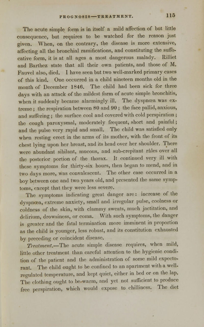 PROGNOSIS TREATMENT. The acute simple form is in itself a mild affection of but little consequence, but requires to be watched for the reason just given. When, on the contrary, the disease is more extensive, affecting all the bronchial ramifications, and constituting the suffo- cative form, it is at all ages a most dangerous malady. Rilliet and Barthez state that all their own patients, and those of M. Fauvel also, died. I have seen but two well-marked primary cases of this kind. One occurred in a child nineteen months old in the month of December 1846. The child had been sick for three days with an attack of the mildest form of acute simple bronchitis, when it suddenly became alarmingly ill. The dyspnoea was ex- treme ; the respiration between 80 and 90 ; the face pallid, anxious, and suffering ; the surface cool and covered with cold perspiration ; the coush paroxysmal, moderately frequent, short and painful ; and the pulse very rapid and small. The child was satisfied only when resting erect in the arms of its mother, with the front of its chest lying upon her breast, and its head over her shoulder. There were abundant sibilant, mucous, and sub-crepitant rales over all the posterior portion of the thorax. It continued very ill with these symptoms for thirty-six hours, then began to mend, and in two days more, was convalescent. The other case occurred in a boy between one and two years old, and presented the same symp- toms, except that they were less severe. The symptoms indicating great danger are: increase of the dyspncea, extreme anxiety, small and irregular pulse, coolness or coldness of the skin, with clammy sweats, much jactitation, and delirium, drowsiness, or coma. With such symptoms, the danger is o-reater and the fatal termination more imminent in proportion as the child is younger, less robust, and its constitution exhausted by preceding or coincident disease. Treatment.—The acute simple disease requires, when mild, little other treatment than careful attention to the hygienic condi- tion of the patient and the administration of some mild expecto- rant. The child ought to be confined to an apartment with a well- regulated temperature, and kept quiet, either in bed or on the lap. The clothing ought to be warm, and yet not sufficient to produce free perspiration, which would expose to chiUincss. The diet