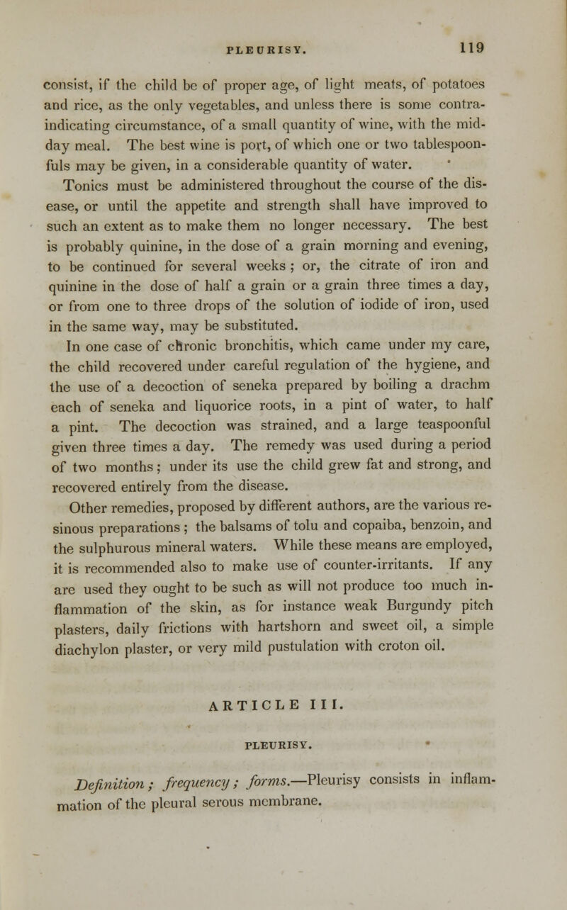 consist, if the child be of proper age, of light meats, of potatoes and rice, as the only vegetables, and unless there is some contra- indicating circumstance, of a small quantity of wine, with the mid- day meal. The best wine is povt, of which one or two tablespoon- fuls may be given, in a considerable quantity of water. Tonics must be administered throughout the course of the dis- ease, or until the appetite and strength shall have improved to such an extent as to make them no longer necessary. The best is probably quinine, in the dose of a grain morning and evening, to be continued for several weeks ; or, the citrate of iron and quinine in the dose of half a grain or a grain three times a day, or from one to three drops of the solution of iodide of iron, used in the same way, may be substituted. In one case of chronic bronchitis, which came under my care, the child recovered under careful regulation of the hygiene, and the use of a decoction of seneka prepared by boiling a drachm each of seneka and liquorice roots, in a pint of water, to half a pint. The decoction was strained, and a large teaspoonful given three times a day. The remedy was used during a period of two months; under its use the child grew fat and strong, and recovered entirely from the disease. Other remedies, proposed by different authors, are the various re- sinous preparations ; the balsams of tolu and copaiba, benzoin, and the sulphurous mineral waters. While these means are employed, it is recommended also to make use of counter-irritants. If any are used they ought to be such as will not produce too much in- flammation of the skin, as for instance weak Burgundy pitch plasters, daily frictions with hartshorn and sweet oil, a simple diachylon plaster, or very mild pustulation with croton oil. ARTICLE II I. PLEURISY. • Definition; frequency; forms.—?\e\xnsy consists in inflam- mation of the pleural serous membrane.