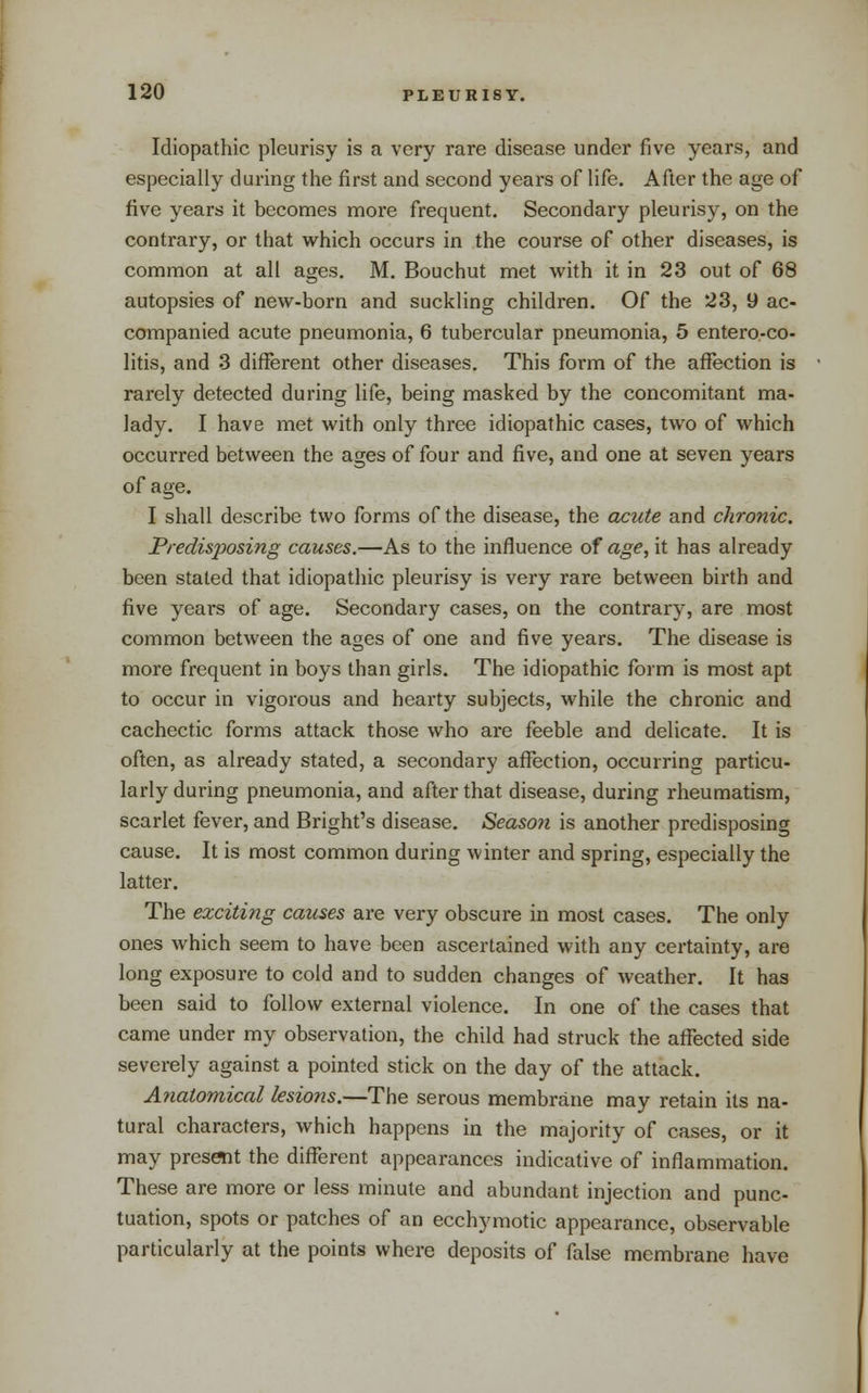 Idiopathic pleurisy is a very rare disease under five years, and especially during the first and second years of life. After the age of five years it becomes more frequent. Secondary pleurisy, on the contrary, or that which occurs in the course of other diseases, is common at all ages. M. Bouchut met with it in 23 out of 68 autopsies of new-born and suckling children. Of the 23, 9 ac- companied acute pneumonia, 6 tubercular pneumonia, 5 entero-co- litis, and 3 different other diseases. This form of the affection is rarely detected during life, being masked by the concomitant ma- lady. I have met with only three idiopathic cases, two of which occurred between the ages of four and five, and one at seven years of age. I shall describe two forms of the disease, the acute and chronic. PredisjJosing causes.—As to the influence of age, it has already been stated that idiopathic pleurisy is very rare between birth and five yeai*s of age. Secondary cases, on the contrary, are most common between the ages of one and five years. The disease is more frequent in boys than girls. The idiopathic form is most apt to occur in vigorous and hearty subjects, while the chronic and cachectic forms attack those who are feeble and delicate. It is often, as already stated, a secondary affection, occurring particu- larly during pneumonia, and after that disease, during rheumatism, scarlet fever, and Bright's disease. Season is another predisposing cause. It is most common during winter and spring, especially the latter. The exciting causes are very obscure in most cases. The only ones which seem to have been ascertained with any certainty, are long exposure to cold and to sudden changes of weather. It has been said to follow external violence. In one of the cases that came under my observation, the child had struck the affected side severely against a pointed stick on the day of the attack. Anatomical lesions.—The serous membrane may retain its na- tural characters, which happens in the majority of cases, or it may pres«it the different appearances indicative of inflammation. These are more or less minute and abundant injection and punc- tuation, spots or patches of an ecchymotic appearance, observable particularly at the points where deposits of false membrane have