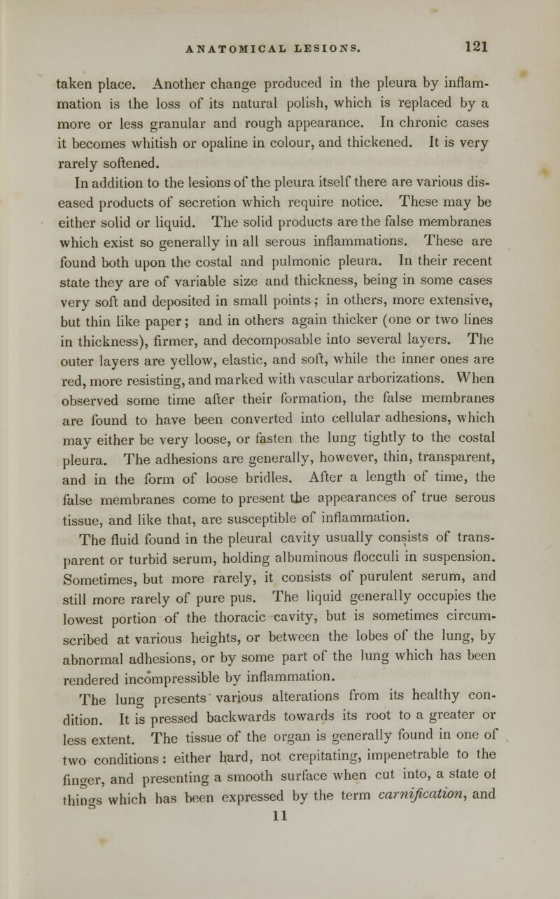 taken place. Another change produced in the pleura by inflam- mation is the loss of its natural polish, which is replaced by a more or less granular and rough appearance. In chronic cases it becomes whitish or opaline in colour, and thickened. It is very rarely softened. In addition to the lesions of the pleura itself there are various dis- eased pi'oducts of secretion which require notice. These may be either solid or liquid. The solid products are the false membranes which exist so generally in all serous inflammations. These are found both upon the costal and pulmonic pleura. In their recent state they are of variable size and thickness, being in some cases very soft and deposited in small points; in others, more extensive, but thin like paper; and in others again thicker (one or two lines in thickness), firmer, and decomposable into several layers. The outer layers are yellow, elastic, and soft, while the inner ones are red, more resisting, and marked with vascular arborizations. When observed some time after their formation, the false membranes are found to have been converted into cellular adhesions, which may either be very loose, or fasten the lung tightly to the costal pleura. The adhesions are generally, however, thin, transparent, and in the form of loose bridles. After a length of time, the false membranes come to present the appearances of true serous tissue, and like that, are susceptible of inflammation. The fluid found in the pleural cavity usually consists of trans- parent or turbid serum, holding albuminous flocculi in suspension. Sometimes, but more rarely, it consists of purulent serum, and still more rarely of pure pus. The liquid generally occupies the lowest portion of the thoracic cavity, but is sometimes circum- scribed at various heights, or between the lobes of the lung, by abnormal adhesions, or by some part of the lung which has been rendered incompressible by inflammation. The lung presents' various alterations from its healthy con- dition. It is pressed backwards towards its root to a greater or less extent. The tissue of the organ is generally found in one of two conditions: either hard, not crepitating, impenetrable to the fino-er, and presenting a smooth surface when cut into, a state of things which has been expressed by the term carnijication, and II