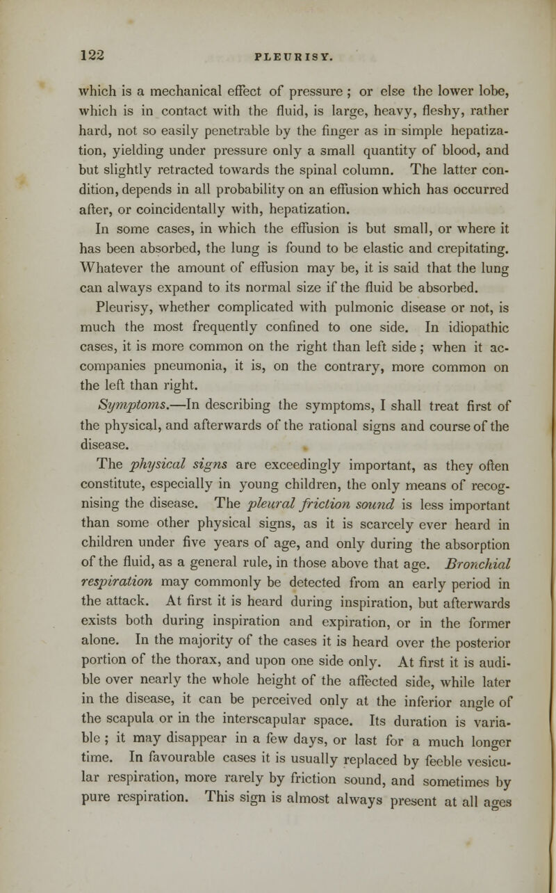 which is a mechanical effect of pressure ; or else the lower lobe, which is in contact with the fluid, is large, heavy, fleshy, rather hard, not so easily penetrable by the finger as in simple hepatiza- tion, yielding under pressure only a small quantity of blood, and but slightly retracted towards the spinal column. The latter con- dition, depends in all probability on an effusion which has occurred after, or coincidentally with, hepatization. In some cases, in which the effusion is but small, or where it has been absorbed, the lung is found to be elastic and crepitating. Whatever the amount of effusion may be, it is said that the lung can always expand to its normal size if the fluid be absorbed. Pleurisy, whether complicated with pulmonic disease or not, is much the most frequently confined to one side. In idiopathic cases, it is more common on the right than left side; when it ac- companies pneumonia, it is, on the contrary, more common on the left than right. Symptoms.—In describing the symptoms, I shall treat first of the physical, and afterwards of the rational signs and course of the disease. The physical signs are exceedingly important, as they often constitute, especially in young children, the only means of recog- nising the disease. The pleural friction sound is less important than some other physical signs, as it is scarcely ever heard in children under five years of age, and only during the absorption of the fluid, as a general rule, in those above that age. Bronchial respiration may commonly be detected from an early period in the attack. At first it is heard during inspiration, but afterwards exists both during inspiration and expiration, or in the former alone. In the majority of the cases it is heard over the posterior portion of the thorax, and upon one side only. At first it is audi- ble over nearly the whole height of the affected side, while later in the disease, it can be perceived only at the inferior angle of the scapula or in the interscapular space. Its duration is varia- ble ; it may disappear in a few days, or last for a much longer time. In favourable cases it is usually replaced by feeble vesicu- lar respiration, more rarely by friction sound, and sometimes by pure respiration. This sign is almost always present at all ac^es