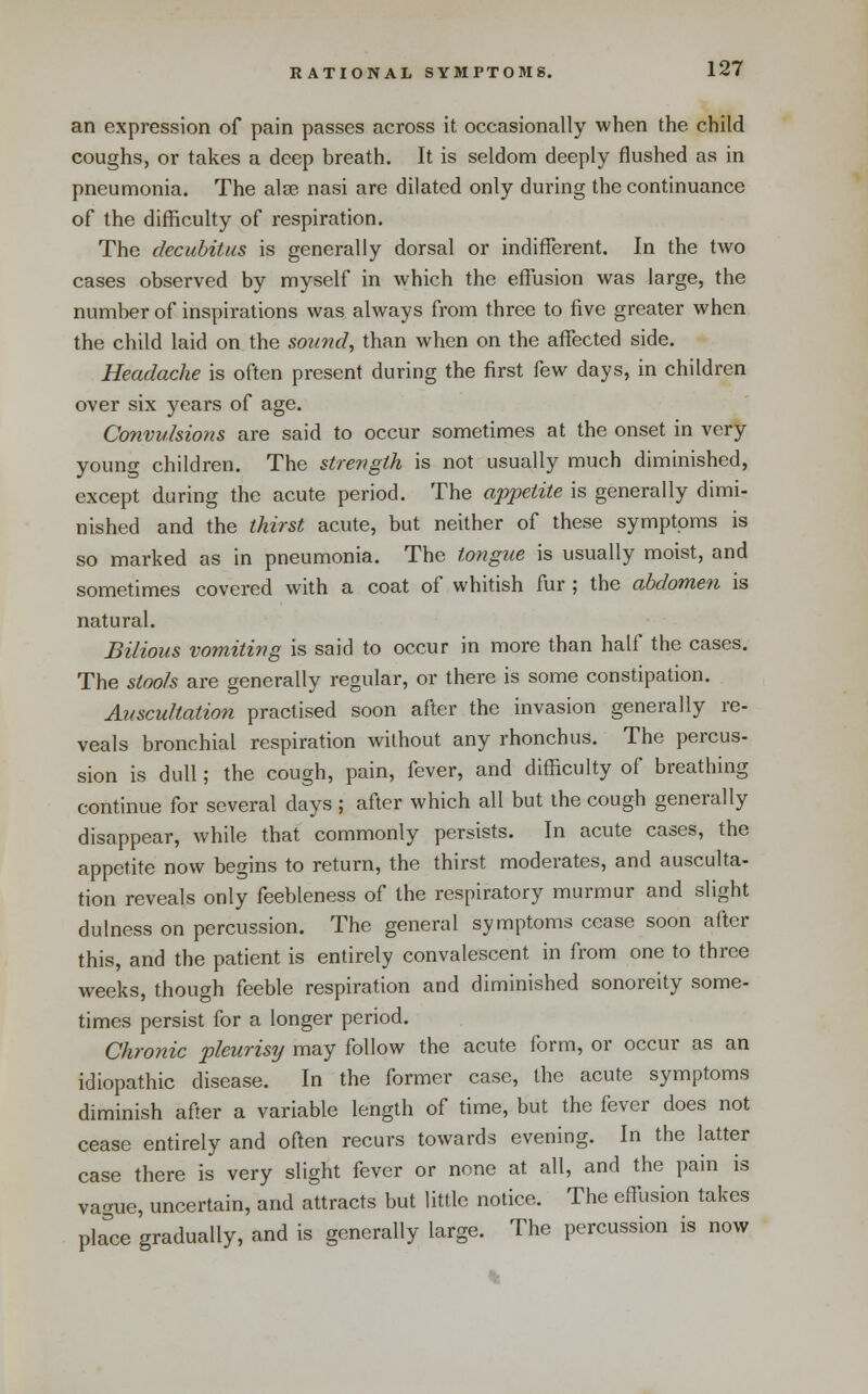 an expression of pain passes across it occasionally when the child coughs, or takes a deep breath. It is seldom deeply flushed as in pneumonia. The alse nasi are dilated only during the continuance of the difficulty of respiration. The decubitus is generally dorsal or indifferent. In the two cases observed by myself in which the effusion was large, the number of inspirations was always from three to five greater when the child laid on the sound, than when on the affected side. Headache is often present during the first few days, in children over six years of age. Convulsions are said to occur sometimes at the onset in very young children. The strength is not usually much diminished, except during the acute period. The appetite is generally dimi- nished and the thirst acute, but neither of these symptoms is so marked as in pneumonia. The tongue is usually moist, and sometimes covered with a coat of whitish fur ; the abdomen is natural. Bilious vomiting is said to occur in more than half the cases. The stools are generally regular, or there is some constipation. Auscu/tation practised soon after the invasion generally re- veals bronchial respiration without any rhonchus. The percus- sion is dull; the cough, pain, fever, and difficulty of breathing continue for several days ; after which all but the cough generally disappear, while that commonly persists. In acute cases, the appetite now begins to return, the thirst moderates, and ausculta- tion reveals only feebleness of the respiratory murmur and slight dulness on percussion. The general symptoms cease soon after this, and the patient is entirely convalescent in from one to three weeks, though feeble respiration and diminished sonoreity some- times persist for a longer period. Chronic pleurisy may follow the acute form, or occur as an idiopathic disease. In the former case, the acute symptoms diminish after a variable length of time, but the fever does not cease entirely and often recurs towards evening. In the latter case there is very slight fever or none at all, and the pain is vague, uncertain, and attracts but little notice. The effiision takes pla'ce gradually, and is generally large. The percussion is now