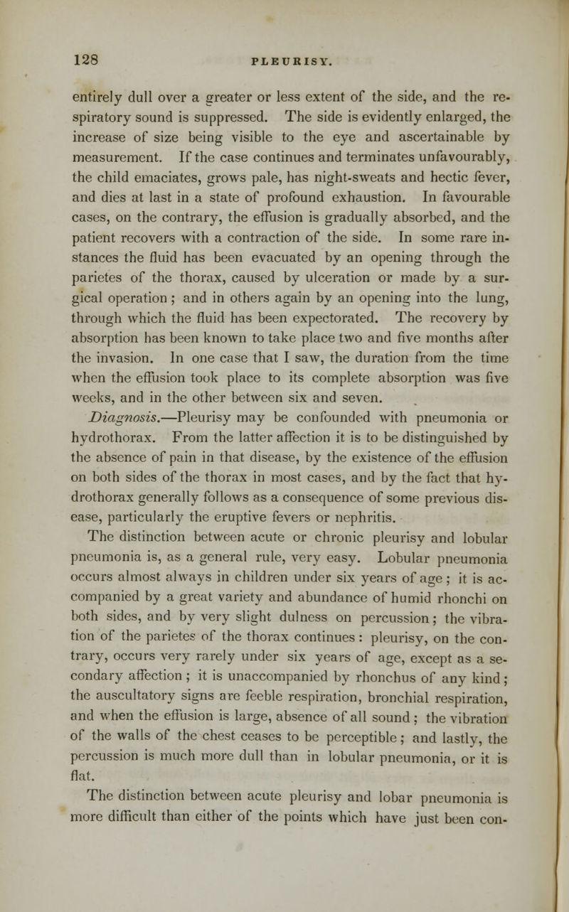 entirely dull over a greater or less extent of the side, and the re- spiratory sound is suppressed. The side is evidently enlarged, the increase of size being visible to the eye and ascertainable by measurement. If the case continues and terminates unfavourably, the child emaciates, grows pale, has night-sweats and hectic fever, and dies at last in a state of profound exhaustion. In favourable cases, on the contrary, the effusion is gradually absorbed, and the patient recovers with a contraction of the side. In some rare in- stances the fluid has been evacuated by an opening through the parietes of the thorax, caused by ulceration or made by a sur- gical operation; and in others again by an opening into the lung, through which the fluid has been expectorated. The recovery by absorption has been known to take place two and five months after the invasion. In one case that I saw, the duration from the time when the eflusion took place to its complete absorption was five weeks, and in the other between six and seven. Diagnosis.—Pleurisy may be confounded with pneumonia or hydrothorax. From the latter affection it is to be distinguished by the absence of pain in that disease, by the existence of the effusion on both sides of the thorax in most cases, and by the fact that hy- drothorax generally follows as a consequence of some previous dis- ease, particularly the eruptive fevers or nephritis. The distinction between acute or chronic pleurisy and lobular pneumonia is, as a general rule, very easy. Lobular pneumonia occurs almost always in children under six years of age; it is ac- companied by a great variety and abundance of humid rhonchi on both sides, and by very slight dulness on percussion; the vibra- tion of the parietes of the thorax continues : pleurisy, on the con- trary, occurs very rarely under six years of age, except as a se- condary afl^ection; it is unaccompanied by rhonchus of any kind ; the auscultatory signs are feeble respiration, bronchial respiration, and when the efflision is large, absence of all sound; the vibration of the walls of the chest ceases to be perceptible; and lastly, the percussion is much more dull than in lobular pneumonia, or it is flat. The distinction between acute pleurisy and lobar pneumonia is more difficult than either of the points which have just been con-