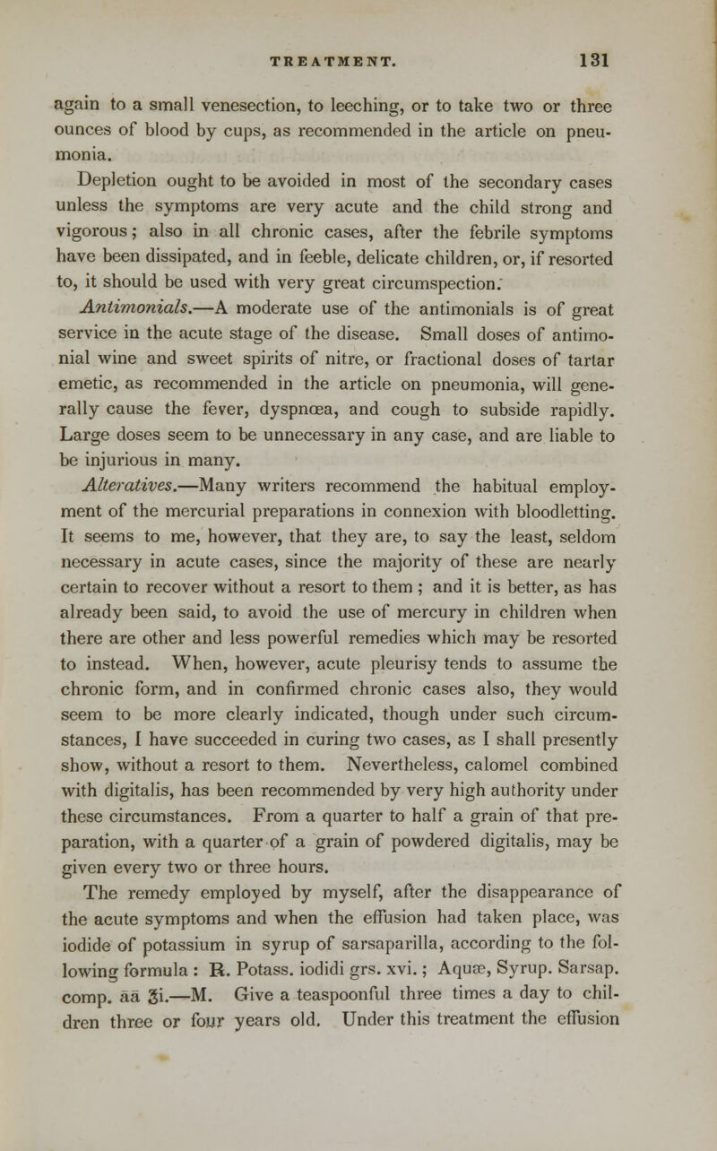 again to a small venesection, to leeching, or to take two or three ounces of blood by cups, as recommended in the article on pneu- monia. Depletion ought to be avoided in most of the secondary cases unless the symptoms are very acute and the child strong and vigorous; also in all chronic cases, after the febrile symptoms have been dissipated, and in feeble, delicate children, or, if resorted to, it should be used with very great circumspection. Antimonials.—A moderate use of the antimonials is of great service in the acute stage of the disease. Small doses of antimo- nial wine and sweet spirits of nitre, or fractional doses of tartar emetic, as recommended in the article on pneumonia, will gene- rally cause the fever, dyspnoea, and cough to subside rapidly. Large doses seem to be unnecessary in any case, and are liable to be injurious in many. Alteratives.—Many writers recommend the habitual employ- ment of the mercurial preparations in connexion with bloodletting. It seems to me, however, that they are, to say the least, seldom necessary in acute cases, since the majority of these are nearly certain to recover without a resort to them ; and it is better, as has already been said, to avoid the use of mercury in children when there are other and less powerful remedies which may be resorted to instead. When, however, acute pleurisy tends to assume the chronic form, and in confirmed chronic cases also, they would seem to be more clearly indicated, though under such circum- stances, I have succeeded in curing two cases, as I shall presently show, without a resort to them. Nevertheless, calomel combined with digitalis, has been recommended by very high authority under these circumstances. From a quarter to half a grain of that pre- paration, with a quarter of a grain of powdered digitalis, may be given every two or three hours. The remedy employed by myself, after the disappearance of the acute symptoms and when the effusion had taken place, was iodide of potassium in syrup of sarsaparilla, according to the fol- lowing formula : R. Potass, iodidi grs. xvi.; Aqua?, Syrup. Sarsap. comp. aa gi.—M. Give a teaspoonful three times a day to chil- dren three or four years old. Under this treatment the effusion