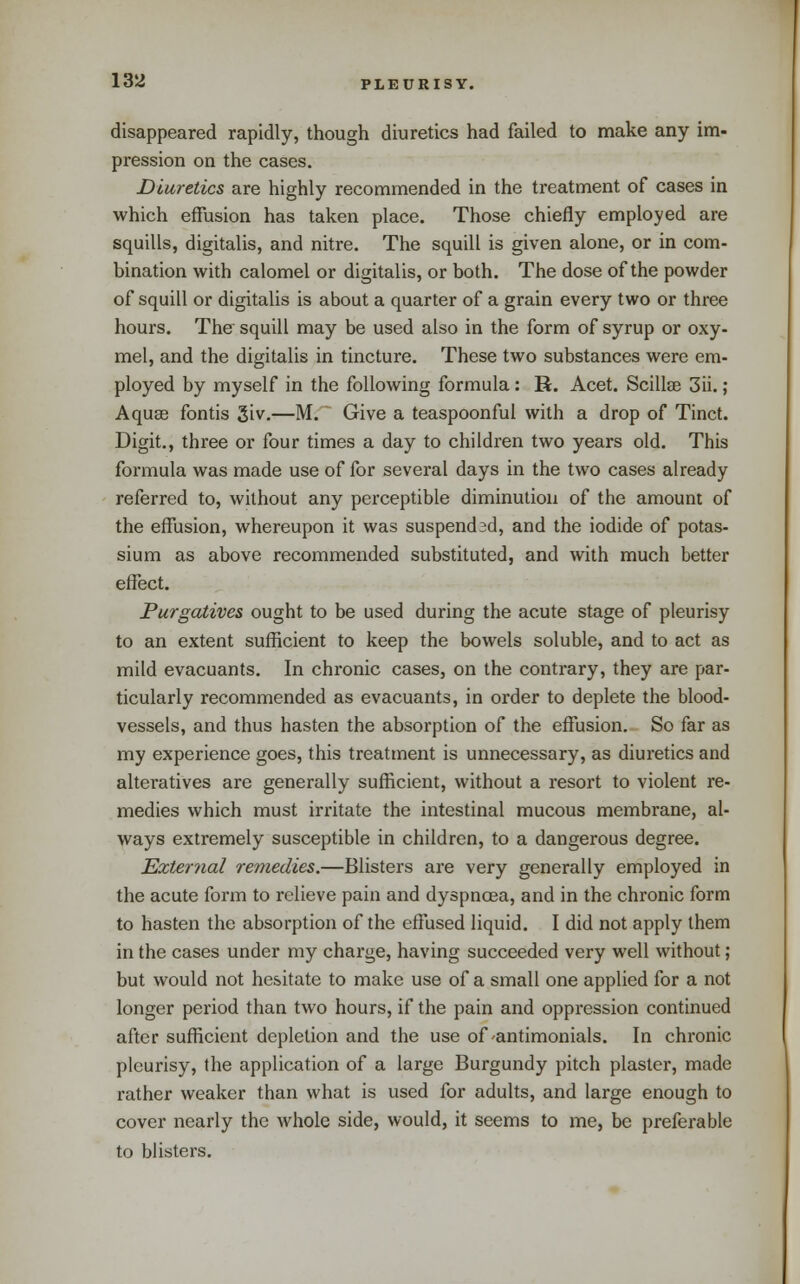 disappeared rapidly, though diuretics had failed to make any im- pression on the cases. Diuretics are highly recommended in the treatment of cases in which effusion has taken place. Those chiefly employed are squills, digitalis, and nitre. The squill is given alone, or in com- bination with calomel or digitalis, or both. The dose of the powder of squill or digitalis is about a quarter of a grain every two or three hours. The squill may be used also in the form of syrup or oxy- mel, and the digitalis in tincture. These two substances were em- ployed by myself in the following formula: R. Acet. Scillse 3ii.; Aqu8e fontis 3iv.—M. Give a teaspoonful with a drop of Tinct. Digit., three or four times a day to children two years old. This formula was made use of for several days in the two cases already referred to, without any perceptible diminution of the amount of the effusion, whereupon it was suspended, and the iodide of potas- sium as above recommended substituted, and with much better effect. Purgatives ought to be used during the acute stage of pleurisy to an extent sufficient to keep the bowels soluble, and to act as mild evacuants. In chronic cases, on the contrary, they are par- ticularly recommended as evacuants, in order to deplete the blood- vessels, and thus hasten the absorption of the effusion. So far as my experience goes, this treatment is unnecessary, as diuretics and alteratives are generally sufficient, without a resort to violent re- medies which must irritate the intestinal mucous membrane, al- ways extremely susceptible in children, to a dangerous degree. External remedies.—Blisters are very generally employed in the acute form to relieve pain and dyspnoea, and in the chronic form to hasten the absorption of the effused liquid. I did not apply them in the cases under my charge, having succeeded very well without; but would not hesitate to make use of a small one applied for a not longer period than two hours, if the pain and oppression continued after sufficient depletion and the use of-antimonials. In chronic pleurisy, the application of a large Burgundy pitch plaster, made rather weaker than what is used for adults, and large enough to cover nearly the whole side, would, it seems to me, be preferable to blisters.