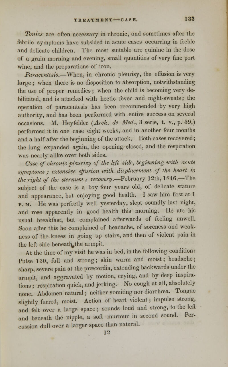 Tonics are often necessary in chronic, and sometimes after the febrile symptoms have subsided in acute cases occurring in feeble and delicate children. The most suitable are quinine in the dose of a grain morning and evening, small quantities of very fine port wine, and the preparations of iron. Paracentesis.—When, in chronic pleurisy, the effusion is very large; when there is no disposition to absorption, notwithstanding the use of proper remedies ; when the child is becoming very de- bilitated, and is attacked with hectic fever and night-sweats; the operation of paracentesis has been recommended by very high authority, and has been performed with entire success on several occasions. M. Heyfelder (Arch, de Med., 3 serie, t. v., p. 59,) performed it in one case eight weeks, and in another four months and a half after the beginning of the attack. Both cases recovered; the lung expanded again, the opening closed, and the respiration was nearly alike over both sides. Case of chronic pleurisy of the left side, beginning with acute symptoms ; extensive effusion with displacement cf the heart to the right of the sternum ,• recovery.—February 12th, 1846.—The subject of the case is a boy four years old, of delicate stature and appearance, but enjoying good health. I saw him first at 1 p. M. He was perfectly well yesterday, slept soundly last night, and rose apparently in good health this morning. He ate his usual breakfast, but complained afterwards of feeling unwell. Soon after this he complained of headache, of soreness and weak- ness of the knees in going up stairs, and then of violent pain in the left side beneatl^the armpit. At the time of my visit he was in bed, in the following condition : Pulse 130, full and strong; skin warm and moist; headache; sharp, severe pain at the prsecordia, extending backwards under the armpit, and aggravated by motion, crying, and by deep inspira- tions ; respiration quick, and jerking. No cough at all, absolutely none. Abdomen natural; neither vomiting nor diarrhoea. Tongue slightly furred, moist. Action of heart violent; impulse strong, and felt over a large space; sounds loud and strong, to the left and beneath the nipple, a soft murmur in second sound. Per- cussion dull over a larger space than natural. 12