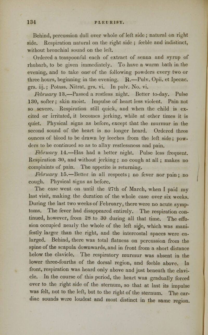 Behind, percussion dull over whole of left side; natural on right side. Respiration natural on the right side ; feeble and indistinct, without bronchial sound on the left. Ordered a teaspoonful each of extract of senna and syrup of rhubarb, to be given immediately. To have a warm bath in the evening, and to take one' of the following powders every two or three hours, beginning in the evening. R.—Pulv. Opii. et Ipecac, grs. iij.; Potass. Nitrat. grs. vi. In pulv. No. vi. February 13.—Passed a restless night. Better to-day. Pulse 130, softer; skin moist. Impulse of heart less violent. Pain not so severe. Respiration still quick, and when the child is ex- cited or irritated, it becomes jerking, while at other times it is quiet. Physical signs as before, except that the murmur in the second sound of the heart is no longer heard. Ordered three ounces of blood to be drawn by leeches from the left side; pow- ders to be continued so as to allay restlessness and pain. February 14.—Has had a better night. Pulse less frequent. Respiration 30, and without jerking; no cough at all ; makes no complaints of pain. The appetite is returning. February 15.—Better in all respects; no fever nor pain; no cough. Physical signs as before. The case went on until the 27th of March, when I paid my last visit, making the duration of the whole case over six weeks During the last two weeks of February, there were no acute symp toms. The fever had disappeared entirely. The respiration con linued, however, from 28 to 30 during all that time. The effu sion occupied neaily the whole of the left side, which was mani festly larger than the right, and the intercostal spaces were en- larged. Behind, there was total flatness on percussion from the spine of the scapula downwards, and in front from a short distance below the clavicle. The respiratory murmur was absent in the lower three-fourths of the dorsal region, and feeble above. In front, respiration was heard only above and just beneath the clavi- cle. In the course of this period, the heart was gradually forced over to the right side of the sternum, so that at last its impulse was felt, not to the left, but to the right of the sternum. The car- diac sounds were loudest and most distinct in the same region.