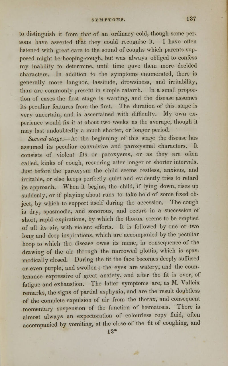 to distinguish it from that of an ordinary cold, though some per- sons have asserted tliat they could recognise it. I have often listened with great care to the sound of coughs which parents sup- posed might be hooping-cough, but was always obliged to confess my inability to determine, until time gave them more decided characters. In addition to the symptoms enumerated, there is generally more languor, lassitude, drowsiness, and irritability, than are commonly present in simple catarrh. In a small propor- tion of cases the first stage is wanting, and the disease assumes its peculiar features from the first. The duration of this stage is very uncertain, and is ascertained with difficulty. My own ex- perience would fix it at about two weeks as the average, though it may last undoubtedly a much shorter, or longer period. Second stage.—At the beginning of this stage the disease has assumed its peculiar convulsive and paroxysmal characters. It consists of violent fits or paroxysms, or as they are often called, kinks of cough, recurring after longer or shorter intervals. Just before the paroxysm the child seems restless, anxious, and irritable, or else keeps perfectly quiet and evidently tries to retard its approach. When it begins, the child, if lying down, rises up suddenly, or if playing about runs to take hold of some fixed ob- ject, by which to support itself during the accession. The cough is dry, spasmodic, and sonorous, and occurs in a succession of short, rapid expirations, by which the thorax seems to be emptied of all its air, with violent efl^orts. It is followed by one or two long and deep inspirations, which are accompanied by the peculiar hoop to which the disease owes its name, in consequence of the drawing of the air through the narrowed glottis, which is spas- modically closed. During the fit the face becomes deeply suffused or even purple, and swollen; the eyes are watery, and the coun- tenance expressive of great anxiety, and after the fit is over, of fatigue and exhaustion. The latter symptoms are, as M. Valleix remarks, the signs of partial asphyxia, and are the result doubtless of the complete expulsion of air from the thorax, and consequent momentary suspension of the function of hcematosis. There is almost always an expectoration of colourless ropy fluid, often accompanied by vomiting, at the close of the fit of coughing, and 12*